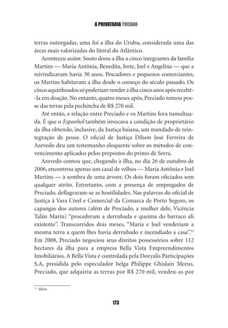 a privataria tucana


terras outorgadas, uma foi a ilha do Urubu, considerada uma das
áreas mais valorizadas do litoral do Atlântico.
    Aconteceu assim: Souto doou a ilha a cinco integrantes da família
Martins — Maria Antônia, Benedita, Ivete, Joel e Angelina — que a
reivindicavam havia 30 anos. Pescadores e pequenos comerciantes,
os Martins habitavam a ilha desde o começo do século passado. Os
cinco aquinhoados só poderiam vender a ilha cinco anos após recebê‑
‑la em doação. No entanto, quatro meses após, Preciado tomou pos‑
se das terras pela pechincha de R$ 270 mil.
    Até então, a relação entre Preciado e os Martins fora tumultua‑
da. É que o Espanhol também invocava a condição de proprietário
da ilha obtendo, inclusive, da Justiça baiana, um mandado de rein‑
tegração de posse. O oficial de Justiça Dílson José Ferreira de
Azevedo deu um testemunho eloquente sobre os métodos de con‑
vencimento aplicados pelos prepostos do primo de Serra.
    Azevedo contou que, chegando à ilha, no dia 26 de outubro de
2006, encontrou apenas um casal de velhos — Maria Antônia e Joel
Martins — à sombra de uma árvore. Os dois foram oficiados sem
qualquer atrito. Entretanto, com a presença de empregados de
Preciado, deflagraram‑se as hostilidades. Nas palavras do oficial de
Justiça à Vara Cível e Comercial da Comarca de Porto Seguro, os
capangas dos autores (além de Preciado, a mulher dele, Vicência
Talán Marín) “procederam a derrubada e queima do barraco ali
existente”. Transcorridos dois meses, “Maria e Joel venderiam a
mesma terra a quem lhes havia derrubado e incendiado a casa”.33
Em 2008, Preciado negociou seus direitos possessórios sobre 112
hectares da ilha para a empresa Bella Vista Empreendimentos
Imobiliários. A Bella Vista é controlada pela Dovyalis Participações
S.A, presidida pelo especulador belga Philippe Ghislain Meeus.
Preciado, que adquiriu as terras por R$ 270 mil, vendeu‑as por

33
     Idem.


                                 173
 