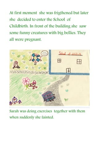 At first moment she was frigthened but later
she decided to enter the School of
Childbirth. In front of the building she saw
some funny creatures with big bellies. They
all were pregnant.




Sarah was doing exercises together with them
when suddenly she fainted.
 