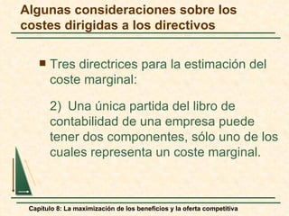 Algunas consideraciones sobre los
costes dirigidas a los directivos

       Tres directrices para la estimación del
        coste marginal:

        2) Una única partida del libro de
        contabilidad de una empresa puede
        tener dos componentes, sólo uno de los
        cuales representa un coste marginal.



 Capítulo 8: La maximización de los beneficios y la oferta competitiva
 