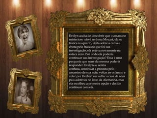 Evelyn acaba de descobrir que o assassino
misterioso não é senhora Mozart, ela se
tranca no quarto, deita sobre a cama e
chora pelo fracasso que foi sua
investigação, ela estava novamente na
estaca zero. Por onde ela poderia
continuar sua investigação? Essa é uma
pergunta que nem ela mesma poderia
responder. Evelyn se sentia
confusa, continuar a procura pelo
assassino de sua mãe, voltar ao orfanato e
zelar por Herbert ou voltar a casa de seus
pais adotivos no leste da Alemanha, mas
ela escolheu a primeira opção e decide
continuar com ela.
 