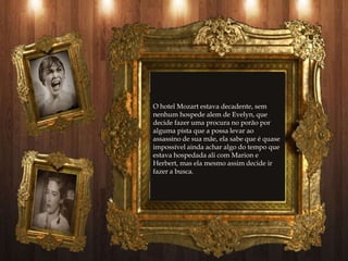 O hotel Mozart estava decadente, sem
nenhum hospede alem de Evelyn, que
decide fazer uma procura no porão por
alguma pista que a possa levar ao
assassino de sua mãe, ela sabe que é quase
impossível ainda achar algo do tempo que
estava hospedada ali com Marion e
Herbert, mas ela mesmo assim decide ir
fazer a busca.
 