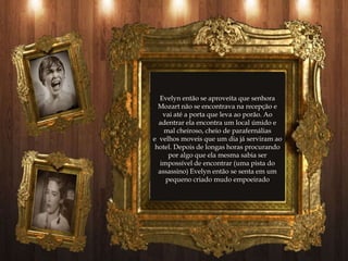 Evelyn então se aproveita que senhora
  Mozart não se encontrava na recepção e
    vai até a porta que leva ao porão. Ao
  adentrar ela encontra um local úmido e
    mal cheiroso, cheio de parafernálias
e velhos moveis que um dia já serviram ao
 hotel. Depois de longas horas procurando
      por algo que ela mesma sabia ser
   impossível de encontrar (uma pista do
  assassino) Evelyn então se senta em um
     pequeno criado mudo empoeirado
 