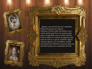 _Espera, esse móvel não me é estranho...
Depois de pensar por alguns
instantes, Evelyn então reconhece, era o
criado mudo que ficava no quarto onde
estava hospedada com sua mãe, Marion.
Evelyn então vê a chance de alguma pista
estar no móvel, o que se confirma alguns
minutos depois, era um bilhete, aquele
encontrado por Marion um pouco antes de
descobrir quem era o assassino de Fritz.
 