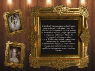 Então Evelyn procura por senhor Mozart
  para pedir por explicações, claro, Sra.
Mozart com certeza sabia onde se marido
se encontrava, por isso Evelyn a procurou
    e perguntou onde estava Klaus. Ao
      perguntar, Sra. Mozart se põe a
 chorar, Evelyn não entende e pergunta o
       porque daquilo, e obtém uma
 surpreendente resposta, a velha senhora
   enxuga suas lagrimas e diz que, seu
 marido se matou pouco antes a morte de
                 Marion.
 