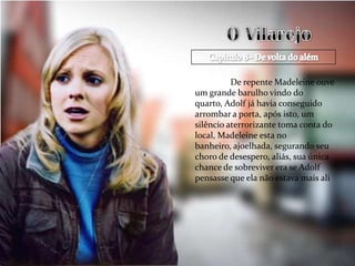 De repente Madeleine ouve
um grande barulho vindo do
quarto, Adolf já havia conseguido
arrombar a porta, após isto, um
silêncio aterrorizante toma conta do
local, Madeleine esta no
banheiro, ajoelhada, segurando seu
choro de desespero, aliás, sua única
chance de sobreviver era se Adolf
pensasse que ela não estava mais ali
 