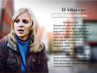 Madeleine fica
desesperada, ela vê Adolf destruir a
porta e seguir em sua direção, ele a
pega pelos cabelos, e em um golpe
certeiro, decapita a jovem. Ele pega a
cabeça de Madeleine, de seu corpo
jorra sangue, sujando todo o
banheiro, Adolf então sai do
local, sem rumo.
          O que ele não sabia, é que
estava sendo observado, Sra.
Koderfoch estava do lado de fora da
igreja, sentada em um banco, em
baixo de uma arvore, a idosa havia
visto toda a cena, olhando para a
janela do banheiro.
 