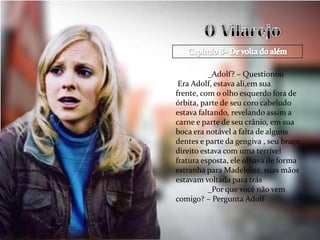 _Adolf? – Questionou
 Era Adolf, estava ali,em sua
frente, com o olho esquerdo fora de
órbita, parte de seu coro cabeludo
estava faltando, revelando assim a
carne e parte de seu crânio, em sua
boca era notável a falta de alguns
dentes e parte da gengiva , seu braço
direito estava com uma terrível
fratura esposta, ele olhava de forma
estranha para Madeleine, suas mãos
estavam voltada para trás
          _Por que você não vem
comigo? – Pergunta Adolf
 