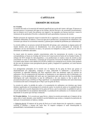 Erosión Capítulo 8
68
CAPÍTULO 8
EROSIÓN DE SUELOS
8.1. Erosión.
La erosión del suelo es la remoción del material superficial por acción del viento o del agua. El proceso se
presenta gracias a la presencia del agua en las formas: pluvial (lluvias) o de escorrentía (escurrimiento),
que en contacto con el suelo (las primeras con impacto y las segundas con fuerzas tractivas), vencen la
resistencia de las partículas (Fricción o cohesión) del suelo generándose el proceso de erosión.
Muchos proyectos de ingeniería exigen la remoción de la vegetación y excavaciones de suelo generando
problemas ambientales en laderas y cursos de agua por la producción e incorporación de sedimentos a las
corrientes que alteran los ecosistemas naturales y generan gran cantidad de problemas por sedimentación.
La erosión edáfica es un proceso normal del desarrollo del paisaje, pero solamente en algunas partes del
mundo domina otros procesos de denudamiento. Los otros procesos principales de remoción de
sedimentos son los movimientos en masa y los procesos de transporte en masa, y cada uno de ellos es
dominante en ambientes adecuados.
La mayor parte de nuestros actuales conocimientos sobre los mecanismos de erosión y sus tasas
correspondientes se basan en el trabajo del Servicio de Conservación de Suelos de los Estados Unidos. El
enfoque del SCS siempre ha sido pragmático, y sus predicciones en cuanto a tasas de erosión se han
concentrado en torno al desarrollo y extensión de la Ecuación Universal de Pérdida de Suelos (EUPS).
Los puntos tanto fuertes como débiles de la EUPS se hallan en la estimación de la erosión como producto
de una serie de términos como precipitación pluvial, grado y longitud de la pendiente, así como factores
edáficos y agrológicos.
Los protagonistas principales de la erosión son: el impacto de las gotas de lluvia que genera el
desprendimiento por salpicadura, compacta el suelo, reduciendo la infiltración y aumentando la
escorrentía; la capacidad hidráulica del flujo superficial sobre una pendiente capas de acarrear los
sedimentos. Pero la comprensión del fenómeno se fundamenta en una separación entre la hidrología y la
hidráulica, y en las propiedades del suelo que son importantes para cada una de ellas: las propiedades
hidrológicas del suelo determinan la tasa de infiltración y de esta manera se fija la parte de la
precipitación pluvial que contribuye al flujo superficial. Las propiedades hidráulicas del suelo determinan
la resistencia del suelo al transporte por el flujo o por las gotas de lluvia.
La erosión de suelos, la pérdida de suelos y la acumulación de sedimentos son términos que tienen
distintos significados en la tecnología de la erosión de suelos: la erosión de suelos es la cantidad bruta de
suelo retirado por la acción dispersante de las gotas de lluvia y por la escorrentía. La pérdida de suelo es
el suelo desprendido de una pendiente determinada. La producción de sedimentos es el volumen de suelo
depositado en un punto que está bajo evaluación.
8.2 Erosión hídrica. Es la erosión por agua lluvia y abarca la erosión provocada por el impacto de las
gotas sobre el suelo desnudo, como también la acción hidráulica que arranca y transporta las partículas de
suelo por el escurrimiento en laderas y taludes.
a. Saltación pluvial. El impacto de las gotas de lluvia en el suelo desprovisto de vegetación y expuesto,
ocasiona el desalojo y arrastre del suelo fino. El impacto compacta el suelo disminuyendo la
permeabilidad e incrementando la escorrentía.
 