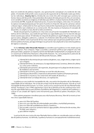 240 | HORACIO LUIS BARRAGÁN
duos en condición de pobreza requiere, una aproximación conceptual a la condición de vida
pobre. Al entender el desarrollo como un proceso de expansión de las libertades reales que disfru-
tan los individuos, Amartya Sen ha introducido una visión ética del concepto que cuestiona las
teorías clásicas del desarrollo. Éstas pretendían desnudarse de toda presunción ética al concentrar-
se en variables económicas exógenas al individuo para definir y evaluar el proceso de desarrollo: el
crecimiento del PBI, el grado de industrialización, el avance tecnológico, entre otras. En contraste,
la ruptura conceptual propuesta por Sen pone el acento en el tipo de vida que las personas valoran
y desean seguir, enfatizando los fines que hacen al desarrollo importante para los individuos antes
que los medios que colaboran en su consecución. De esta manera se humaniza el concepto de
desarrollo y se amplía su más allá de la esfera económica.
Desde esta perspectiva la pobreza es vista como una privación inaceptable de libertades sus-
tantivas de los individuos, una condición que limita sus capacidades para vivir la clase de vida que
tienen razones para valorar. El individuo en situación de pobreza es aquél obligado a vivir una vida
que no valora, obligado a sobrevivir, a subsistir. En el Informe sobre Desarrollo Humano de 1997,
la pobreza se define como la privación de las cosas valiosas que una persona puede hacer o ser. El
término pobreza humana, persigue distinguir esa privación más amplia de la más estrecha pobreza
de ingreso o consumo.
En los Informes sobre Desarrollo Humano se considera que la pobreza es más amplia que la
falta de ingresos. Para comparar, llegar a acuerdos y promover políticas que aseguren una vida
plena para todos, proponer un esquema mínimo de libertades fundamentales un programa de avan-
ce consensual en Derechos Humanos y Desarrollo Humano. Así, se ha propuesto la atención de
siete libertades fundamentales (Informe del Desarrollo Humano, 2000):
Libertad de la discriminación por motivos de género, raza, origen étnico, origen nacio-
nal o religión;
Libertad del temor, las amenazas a la seguridad personal, la tortura, detención arbitra-
ria y otros actos violentos;
Libertad de pensamiento y de expresión, de participar en la adopción de decisiones y
de establecer asociaciones;
Libertad de la miseria, para disfrutar un nivel de vida decoroso;
Libertad para desarrollar y materializar plenamente el potencial humano personal;
Libertad de la injusticia y las violaciones del estado de derecho, y
Libertad de tener un trabajo decoroso, sin explotación.
La pobreza es una condición inaceptable de vida, una restricción dramática de las libertades y
capacidades de los individuos. No se trata de un bajo nivel de desarrollo humano. Sino de un nivel
inaceptable de desarrollo humano. La visión, avanza en la caracterización de esta libertad funda-
mental. Nussbaum y Sen (1996) argumentan a favor de la identificación de combinaciones míni-
mas de capacidades básicas para plantear el problema del diagnóstico y medición de la pobreza, y
critican el uso aislado del ingreso como herramienta para identificar pobres (Nussbaum y Sen,
1996).
Estos autores proponen considerar para una vida humana decorosa, libre de la miseria al me-
nos cinco capacidades básicas:
para vivir libre del hambre;
para vivir una vida libre de enfermedades previsibles y mortalidad prematura;
para vivir libre del analfabetismo literal y numérico;
para acceder a servicios sanitarios básicos (agua potable, eliminación de excretas, elec-
tricidad, aseo urbano) y
para obtener empleo.
La privación de una o varias de estas libertades básicas debe ser considerada como un indica-
dor de pobreza humana. Así definida, la pobreza humana es conceptualmente multidimensional.
 
