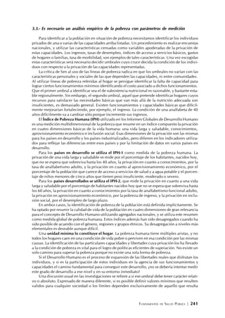 FUNDAMENTOS DE SALUD PÚBLICA | 241
3.3.- Es necesario un análisis empírico de la pobreza con parámetros de medición
Para identificar a la población en situación de pobreza necesitamos identificar los individuos
privados de una o varias de las capacidades arriba listadas. Un procedimiento es realizar encuestas
nacionales, y utilizar las características censadas como variables apoderadas de la privación de
estas capacidades. Los ingresos, tasas de desempleo, índices de acceso a servicios básicos, gastos
de hogares o familias, tasa de morbilidad, son ejemplos de tales características. Una vez escogidas
estas características será necesario decidir umbrales cuyo cruce decida la condición de los indivi-
duos con respecto a la privación de las capacidades representadas.
La crítica de Sen al uso de las líneas de pobreza radica en que los umbrales no varían con las
características personales y sociales de las que dependen las capacidades, ni entre comunidades.
Al utilizar líneas de pobreza referidas al hogar se persigue identificar la falta de capacidad para
lograr ciertos funcionamientos mínimos identificando el costo asociado a dichos funcionamientos.
Que el primer umbral a identificar sea el de subsistencia nutricional es razonable, y bastante esta-
ble regionalmente. Sin embargo, el segundo umbral, aquel que pretende identificar hogares cuyos
recursos para satisfacer las necesidades básicas que van más allá de la nutrición adecuada son
insuficientes, es demasiado general. Existen funcionamientos y capacidades básicas que difícil-
mente mejorarían fortaleciendo, por ejemplo, el ingreso. La condición de una analfabeta de 40
años difícilmente va a cambiar sólo porque incremente sus ingresos.
El Índice de Pobreza Humana (IPH) utilizado en los Informes Globales de Desarrollo Humano
es una medición multidimensional de la pobreza que resume en un índice compuesto la privación
en cuatro dimensiones básicas de la vida humana: una vida larga y saludable, conocimientos,
aprovisionamiento económico e inclusión social. Esas dimensiones de la privación son las mismas
para los países en desarrollo y los países industrializados, pero difieren en los indicadores utiliza-
dos para reflejar las diferencias entre esos países y por la limitación de datos en varios países en
desarrollo.
Para los países en desarrollo se utiliza el IPH-1 como medida de la pobreza humana. La
privación de una vida larga y saludable se mide por el porcentaje de los habitantes, nacidos hoy,
que no se espera que sobreviva hasta los 40 años, la privación en cuanto a conocimientos, por la
tasa de analfabetismo adulto, y la privación en cuanto al aprovisionamiento económico, por el
porcentaje de la población que carece de acceso a servicios de salud y a agua potable y el porcen-
taje de niños menores de cinco años que tienen peso insuficiente, moderado o severo.
Para los países desarrollados se utiliza el IPH-2, que mide la privación en cuanto a una vida
larga y saludable por el porcentaje de habitantes nacidos hoy que no se espera que sobreviva hasta
los 60 años, la privación en cuanto a conocimientos por la tasa de analfabetismo funcional adulto,
la privación en aprovisionamiento económico, por la pobreza de ingreso, y la privación en inclu-
sión social, por el desempleo de largo plazo.
En ambos casos, la identificación de pobreza de la población está definida implícitamente. Se
ha optado por resumir la calidad de vida de la población en cuatro dimensiones de gran relevancia
para el concepto de Desarrollo Humano utilizando agregados nacionales, y se utiliza este resumen
como medida global de pobreza humana. Estos índices además han sido desagregados cuando ha
sido posible de acuerdo con el género, regiones y grupos étnicos. Su desagregación a niveles más
elementales es deseable aunque difícil.
Una unidad mínima lo constituye el hogar. La pobreza humana tiene múltiples aristas, y no
todos los hogares caen en una condición de vida pobre o perviven en esa condición por las mismas
causas. La identificación de las particulares capacidades y libertades cuya privación los ha llevado
a la condición de pobreza es vital para el logro de políticas eficientes de superación. No existe un
solo camino para superar la pobreza porque no existe una sola forma de pobreza.
Si el Desarrollo Humano es el proceso de expansión de las libertades reales que disfrutan los
individuos, y si es la participación de estos individuos en la agencia de sus funcionamientos y
capacidades el camino fundamental para conseguir este desarrollo, ¿no se debería intentar medir
este grado de desarrollo a ese nivel y en su entorno inmediato?
Una discusión usual en las investigaciones se refiere a si ese umbral debe tener carácter relati-
vo o absoluto. Expresado de manera diferente, si es posible definir valores mínimos que resulten
validos para cualquier sociedad o los límites dependen exclusivamente de aquello que resulta
 