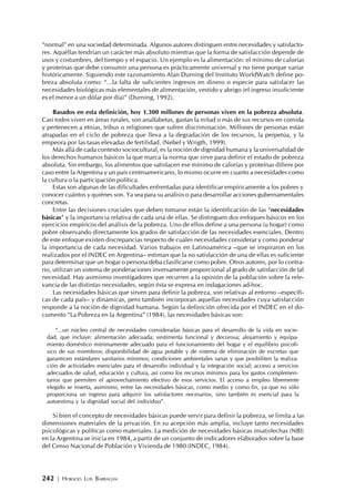 242 | HORACIO LUIS BARRAGÁN
“normal” en una sociedad determinada. Algunos autores distinguen entre necesidades y satisfacto-
res. Aquéllas tendrían un carácter más absoluto mientras que la forma de satisfacción depende de
usos y costumbres, del tiempo y el espacio. Un ejemplo es la alimentación: el mínimo de calorías
y proteínas que debe consumir una persona es prácticamente universal y no tiene porque variar
históricamente. Siguiendo este razonamiento Alan Durning del Instituto WorldWatch define po-
breza absoluta como: “...la falta de suficientes ingresos en dinero o especie para satisfacer las
necesidades biológicas más elementales de alimentación, vestido y abrigo (el ingreso insuficiente
es el menor a un dólar por día)” (Durning, 1992).
Basados en esta definición, hoy 1.300 millones de personas viven en la pobreza absoluta.
Casi todos viven en áreas rurales, son analfabetas, gastan la mitad o más de sus recursos en comida
y pertenecen a etnias, tribus o religiones que sufren discriminación. Millones de personas están
atrapadas en el ciclo de pobreza que lleva a la degradación de los recursos, la perpetúa, y la
empeora por las tasas elevadas de fertilidad. (Nebel y Wrigth, 1999).
Más allá de cada contexto sociocultural, es la noción de dignidad humana y la universalidad de
los derechos humanos básicos la que marca la norma que sirve para definir el estado de pobreza
absoluta. Sin embargo, los alimentos que satisfacen ese mínimo de calorías y proteínas difiere por
caso entre la Argentina y un país centroamericano, lo mismo ocurre en cuanto a necesidades como
la cultura o la participación política.
Estas son algunas de las dificultades enfrentadas para identificar empíricamente a los pobres y
conocer cuántos y quiénes son. Ya sea para su análisis o para desarrollar acciones gubernamentales
concretas.
Entre las decisiones cruciales que deben tomarse están la identificación de las “necesidades
básicas” y la importancia relativa de cada una de ellas. Se distinguen dos enfoques básicos en los
ejercicios empíricos del análisis de la pobreza. Uno de ellos define a una persona (u hogar) como
pobre observando directamente los grados de satisfacción de las necesidades esenciales. Dentro
de este enfoque existen discrepancias respecto de cuáles necesidades considerar y como ponderar
la importancia de cada necesidad. Varios trabajos en Latinoamérica –que se inspiraron en los
realizados por el INDEC en Argentina– estiman que la no satisfacción de una de ellas es suficiente
para determinar que un hogar o persona deba clasificarse como pobre. Otros autores, por lo contra-
rio, utilizan un sistema de ponderaciones inversamente proporcional al grado de satisfacción de tal
necesidad. Hay asimismo investigadores que recurren a la opinión de la población sobre la rele-
vancia de las distintas necesidades, según ésta se expresa en indagaciones ad-hoc.
Las necesidades básicas que sirven para definir la pobreza, son relativas al entorno –específi-
cas de cada país– y dinámicas, pero también incorporan aquellas necesidades cuya satisfacción
responde a la noción de dignidad humana. Según la definición ofrecida por el INDEC en el do-
cumento “La Pobreza en la Argentina” (1984), las necesidades básicas son:
“...un núcleo central de necesidades consideradas básicas para el desarrollo de la vida en socie-
dad, que incluye: alimentación adecuada; vestimenta funcional y decorosa; alojamiento y equipa-
miento doméstico mínimamente adecuado para el funcionamiento del hogar y el equilibrio psicofí-
sico de sus miembros; disponibilidad de agua potable y de sistema de eliminación de excretas que
garanticen estándares sanitarios mínimos; condiciones ambientales sanas y que posibiliten la realiza-
ción de actividades esenciales para el desarrollo individual y la integración social; acceso a servicios
adecuados de salud, educación y cultura, así como los recursos mínimos para los gastos complemen-
tarios que permiten el aprovechamiento efectivo de esos servicios. El acceso a empleo libremente
elegido se inserta, asimismo, entre las necesidades básicas, como medio y como fin, ya que no sólo
proporciona un ingreso para adquirir los satisfactores necesarios, sino también es esencial para la
autoestima y la dignidad social del individuo”.
Si bien el concepto de necesidades básicas puede servir para definir la pobreza, se limita a las
dimensiones materiales de la privación. En su acepción más amplia, incluye tanto necesidades
psicológicas y políticas como materiales. La medición de necesidades básicas insatisfechas (NBI)
en la Argentina se inicia en 1984, a partir de un conjunto de indicadores elaborados sobre la base
del Censo Nacional de Población y Vivienda de 1980 (INDEC, 1984).
 