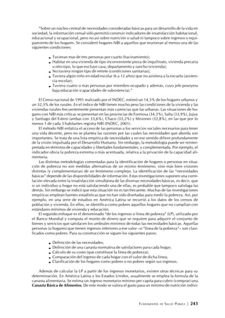 FUNDAMENTOS DE SALUD PÚBLICA | 243
“Sobre un núcleo central de necesidades consideradas básicas para un desarrollo de la vida en
sociedad, la información censal sólo permitió construir indicadores de insatisfacción habitacional,
educacional y ocupacional, pero no así sobre nutrición o salud ni tampoco sobre ingresos o equi-
pamiento de los hogares. Se consideró hogares NBI a aquellos que reunieran al menos una de las
siguientes condiciones:
Tuvieran mas de tres personas por cuarto (hacinamiento);
Habitar en una vivienda de tipo inconveniente pieza de inquilinato, vivienda precaria
u otro tipo, lo que excluye casa, departamento y rancho (vivienda);
No tuviera ningún tipo de retrete (condiciones sanitarias);
Tuviera algún niño en edad escolar (6 a 12 años) que no asistiera a la escuela (asisten-
cia escolar);
Tuviera cuatro o más personas por miembro ocupado y además, cuyo jefe poseyera
baja educación (capacidades de subsistencia).”
El Censo nacional de 1991 realizado por el INDEC, estimó un 14,3% de los hogares urbanos y
un 32,3% de los rurales. En el índice de NBI tienen mucho peso las condiciones de la vivienda y las
viviendas rurales frecuentemente presentan más carencias que las urbanas. Las situaciones de ho-
gares con NBI más críticas se presentan en las provincias de Formosa (34,3%), Salta (33,9%), Jujuy
y Santiago del Estero (ambas con 33,6%), Chaco (33,2%) y Misiones (32,8%), en las que por lo
menos 1 de cada 3 habitantes registra NBI (INDEC, 2001).
El método NBI enfatiza el acceso de las personas a los servicios sociales necesarios para tener
una vida decente, pero no se plantea las razones por las cuales las necesidades que aborda son
importantes. Se trata de una lista empírica de necesidades y en ese sentido difiere profundamente
de la visión impulsada por el Desarrollo Humano. Sin embargo, la metodología puede ser reinter-
pretada en términos de capacidades y libertades fundamentales, y complementada. Por ejemplo, el
indicador obvia la pobreza extrema o más acentuada, relativa a la privación de la capacidad ali-
mentaria.
Las distintas metodologías comentadas para la identificación de hogares o personas en situa-
ción de pobreza no son medidas alternativas de un mismo fenómeno, sino más bien visiones
distintas (y complementarias) de un fenómeno complejo. La identificación de las “necesidades
básicas” depende de las disponibilidades de información. Estas investigaciones suponen una corre-
lación elevada entre la insatisfacción simultánea de las diversas necesidades básicas, es decir, que
si un individuo u hogar no está satisfaciendo una de ellas, es probable que tampoco satisfaga las
demás. Sin embargo se indicó que esta situación no es tan frecuente. Muchas de las investigaciones
empíricas emplean fuentes estadísticas que no han sido diseñadas para medir la pobreza. Así, por
ejemplo, en una serie de estudios en América Latina se recurrió a los datos de los censos de
población y vivienda. En ellos, se identifica como pobres aquellos hogares que no cumplían con
estándares mínimos de vivienda y educación.
El segundo enfoque es el denominado “de los ingresos o línea de pobreza” (LP), utilizado por
el Banco Mundial y computa el monto de dinero que se requiere para adquirir el conjunto de
bienes y servicios que satisfacen los umbrales mínimos de todas las necesidades básicas. Aquellas
personas (u hogares) que tienen ingresos inferiores a ese valor –o “línea de la pobreza”– son clasi-
ficados como pobres. Para su construcción se siguen los siguientes pasos:
Definición de las necesidades;
Definición de una canasta normativa de satisfactores para cada hogar;
Cálculo de su costo (que constituye la línea de pobreza);
Comparación del ingreso de cada hogar con el valor de dicha línea;
Clasificación de los hogares como pobres o no pobres según sus ingresos.
Además de calcular la LP a partir de los ingresos monetarios, existen otras técnicas para su
determinación. En América Latina y los Estados Unidos, usualmente se emplea la formula de la
canasta alimentaria. Se estima un ingreso monetario mínimo per capita para cubrir (comprar) una
Canasta Básica de Alimentos. De este modo se valora el gasto para un mínimo de nutrición indivi-
 