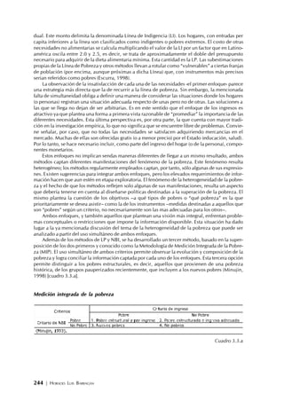 244 | HORACIO LUIS BARRAGÁN
dual. Este monto delimita la denominada Línea de Indigencia (LI). Los hogares, con entradas per
capita inferiores a la línea son clasificados como indigentes o pobres extremos. El costo de otras
necesidades no alimentarias se calcula multiplicando el valor de la LI por un factor que en Latino-
américa oscila entre 2.0 y 2.5, es decir, se trata de aproximadamente el doble del presupuesto
necesario para adquirir de la dieta alimentaria mínima. Esta cantidad es la LP. Las subestimaciones
propias de la Línea de Pobreza y otros métodos llevan a rotular como “vulnerables” a ciertas franjas
de población (por encima, aunque próximas a dicha Línea) que, con instrumentos más precisos
serian referidos como pobres (Escurra, 1998).
La observación de la insatisfacción de cada una de las necesidades -el primer enfoque- parece
una estrategia más directa que la de recurrir a la línea de pobreza. Sin embargo, la mencionada
falta de simultaneidad obliga a definir una manera de considerar las situaciones donde los hogares
(o personas) registran una situación adecuada respecto de unas pero no de otras. Las soluciones a
las que se llega no dejan de ser arbitrarias. Es en este sentido que el enfoque de los ingresos es
atractivo ya que plantea una forma a primera vista razonable de “promediar” la importancia de las
diferentes necesidades. Esta última perspectiva es, por otra parte, la que cuenta con mayor tradi-
ción en la investigación empírica, lo que no significa que se encuentre libre de problemas. Convie-
ne señalar, por caso, que no todas las necesidades se satisfacen adquiriendo mercancías en el
mercado. Muchas de ellas son ofrecidas gratis (o a menor precio) por el Estado (educación, salud).
Por lo tanto, se hace necesario incluir, como parte del ingreso del hogar (o de la persona), compo-
nentes monetarios.
Estos enfoques no implican sendas maneras diferentes de llegar a un mismo resultado, ambos
métodos captan diferentes manifestaciones del fenómeno de la pobreza. Este fenómeno resulta
heterogéneo; los métodos regularmente empleados captan, por tanto, sólo algunas de sus expresio-
nes. Existen sugerencias para integrar ambos enfoques, pero los elevados requerimientos de infor-
mación hacen que aun estén en etapa exploratoria. El fenómeno de la heterogeneidad de la pobre-
za y el hecho de que los métodos reflejen solo algunas de sus manifestaciones, resulta un aspecto
que debería tenerse en cuenta al diseñarse políticas destinadas a la superación de la pobreza. El
mismo plantea la cuestión de los objetivos –a qué tipos de pobres o “qué pobreza” es la que
prioritariamente se desea asistir– como la de los instrumentos –medidas destinadas a aquellos que
son “pobres” según un criterio, no necesariamente son las mas adecuadas para los otros–.
Ambos enfoques, y también aquellos que plantean una visión más integral, enfrentan proble-
mas conceptuales o restricciones que impone la información disponible. Esta situación ha dado
lugar a la ya mencionada discusión del tema de la heterogeneidad de la pobreza que puede ser
analizado a partir del uso simultáneo de ambos enfoques.
Además de los métodos de LP y NBI, se ha desarrollado un tercer método, basado en la super-
posición de los dos primeros y conocido como la Metodología de Medición Integrada de la Pobre-
za (MIP). El uso simultáneo de ambos criterios permite observar la evolución y composición de la
pobreza y logra conciliar la información captada por cada uno de los enfoques. Esta tercera opción
permite distinguir a los pobres estructurales, es decir, aquellos que provienen de una pobreza
histórica, de los grupos pauperizados recientemente, que incluyen a los nuevos pobres (Minujin,
1998) [cuadro 3.3.a].
Medición integrada de la pobreza
Cuadro 3.3.a
 