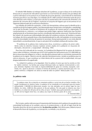 FUNDAMENTOS DE SALUD PÚBLICA | 245
El método NBI obedece al enfoque absoluto de la pobreza, ya que se basa en la verificación
directa de un conjunto de indicadores que tienen un nivel mínimo de satisfacción por debajo del
cual los individuos se encuentran en un estado de privación absoluta, careciendo de los elementos
mínimos para llevar una vida digna. Los métodos de LP y MIP contienen elementos tanto de priva-
ción absoluta como relativa, ya que para calcular la canasta básica de consumo de alimentos y los
patrones de consumo de los hogares, examinan al conjunto de hogares que se encuentran en un
segmento determinado de la estructura distributiva.
Los métodos de medición expuestos, si bien son herramientas valiosas para la identificación y
cuantificación de los hogares pobres, han demostrado tener limitaciones conceptuales y metodológi-
cas lo que ha llevado a analizar el fenómeno de la pobreza de manera parcial y segmentada. El
cuestionamiento es, entonces, a un enfoque que puede llegar a generar mediciones que fluctúen
ampliamente de un fenómeno para muchos considerado típicamente estructural. Historias de ham-
bre infantil, de muertes por enfermedades derivadas de la pobreza extrema, de hombres y mujeres
sin trabajo, de chicos pasando horas y días deambulando por la calle, de hospitales sin recursos para
cubrir las necesidades mínimas de quienes lo necesitan, forman penosamente (y con cierto dejo de
naturalidad y acostumbramiento, lo que es aún peor) de la realidad cotidiana de nuestras vidas.
“El problema de la pobreza tiene implicaciones éticas, económicas y políticas de primer orden.
Atenta contra los derechos humanos mantener sectores amplios de la población en situaciones de
desempleo, desnutrición y marginalidad”. (Klinsberg; 1994)
Para fines de la década de los noventa, la Confederación Regional de los países de América
Latina sobre la Pobreza, estimaba que el 62% de la población latinoamericana (215.000.000) pa-
decía situaciones de indigencia, es decir, esta década ha presenciado un crecimiento alarmante de
la pobreza en la región. Afecta a uno de cada dos latinoamericanos, siendo un problema que no
está en retroceso, ni que constituye un islote dentro de los avances de la modernidad, sino que
desgraciadamente se ha agudizado.
“La calidad de la pobreza se ha degradado. Entre los pobres el sector que más ha crecido es el de
los ‘pobres extremos’, las familias que aunque destinaran todos sus ingresos exclusivamente a com-
prar alimentos (hipótesis irreal dada la imprescindibilidad de gastar en vivienda, transporte, vesti-
menta, etc.), igual no alcanzan a comprar el mínimo de proteínas y calorías necesarias para vivir. Los
pobres extremos o indigentes son ahora la mitad de todos los pobres” (Ibid) [Cuadro 3.3.b].
La pobreza mata
“La pobreza mata. No se trata de un comentario político o social sino de un hecho científico. Ello
puede corroborarse en América Latina. La pobreza se ha constituido en la principal causa de muerte
atribuyéndole 1.500.000 de defunciones anuales. Los más afectados son en primer lugar los más
débiles, los niños, 2.000 de ellos perecen al día por pobreza. Por otra parte se observa una clara
tendencia a la reducción del peso de los niños al nacer. También ataca particularmente a las mujeres,
un 40% de los hogares tiene hoy a la cabeza una mujer en diversos países de la zona”.
P. Toronsed (Ibid)
Cuadro 3.3.b
Por lo tanto, podría indicarse que el tratamiento del fenómeno de la pobreza ha pasado de una
centralidad localizada en la caridad a otra en el asistencialismo, y de allí al logro final de los
llamados derechos de tercera generación: los derechos sociales. Este último paso, debería marcar
el desarrollo futuro de la pobreza, su concepción, su método y sus alcances.
 