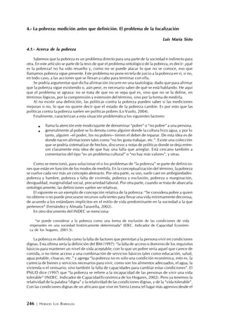 246 | HORACIO LUIS BARRAGÁN
4.- La pobreza: medición antes que definición. El problema de la focalización
Luis María Sisto
4.1.- Acerca de la pobreza
Sabemos que la pobreza es un problema directo para una parte de la sociedad e indirecto para
otra. En este artículo se parte de la tesis de que el problema ontológico de la pobreza, es decir: ¿qué
es la pobreza? no ha sido resuelto y, como no se puede atacar lo que no se conoce, eso que
llamamos pobreza sigue presente. Este problema no pone en tela de juicio a la pobreza en sí, si no,
en todo caso, a las acciones que se llevan a cabo para terminar con ella.
Se podría argumentar que dicha afirmación incurre en una tautología: dado que para afirmar
que la pobreza sigue existiendo o, aún peor, es necesario saber de qué se está hablando. He aquí
que el problema se agrava: no se trata de que no se sepa qué es, sino que no se la define, en
términos lógicos, por la comprensión y extensión del término, sino por la forma de medirla.
Al no existir una definición, las políticas contra la pobreza pueden saber si las mediciones
mejoran o no, lo que no quiere decir que el estado de la pobreza cambie. Es por esto que las
políticas contra la pobreza suelen ser políticas pobres (Lo Vuolo, 2004).
Finalmente, caracterizan a esta situación problemática los siguientes factores:
llama la atención este modo tajante de denominar “pobre” o “no pobre” a una persona.
generalmente al pobre se lo denota como alguien donde la cultura hizo agua, y por lo
tanto, alguien –el poder, los no pobres– tienen el deber de reparar. De esta idea es de
donde nacen afirmaciones tales como “no les gusta trabajar, etc.”. Existe una colección
que se podría sistematizar de hechos, discursos y notas de políticas donde se deja entre-
ver claramente esta idea de que hay una falla que arreglar. Está cercano también a
comentarios del tipo “es un problema cultural” o “no hay más valores”, y otras.
Como se mencionó, para solucionar el o los problemas de “la pobreza” se parte de definicio-
nes que están en función de los modos de medirla. En la conceptualización del término, la pobreza
se vuelve cada vez más un concepto abstracto. Por otra parte, su uso, suele caer en ambigüedades:
pobreza y hambre, pobreza y falta de vivienda, pobreza y exclusión, pobreza y marginación,
desigualdad, marginalidad social, precariedad laboral. Por otra parte, cuando se trata de abarcarla
ontológicamente, las definiciones suelen ser relativas.
El siguiente es un ejemplo de concepción relativa de la pobreza: “Se considera pobre a quien
no obtiene o no puede procurarse recursos suficientes para llevar una vida mínimamente decorosa,
de acuerdo a los estándares implícitos en el estilo de vida predominante en la sociedad a la que
pertenece” (Fernández y Almada Taravella, 2002).
En otro documento del INDEC se menciona:
“se puede considerar a la pobreza como una forma de exclusión de las condiciones de vida
imperantes en una sociedad históricamente determinada” (IDEC. Indicador de Capacidad Económi-
ca de los hogares, 2001:5).
La pobreza es definida como la falta de factores que permitan a la persona vivir en condiciones
dignas. Esta última sería la definición del BM (1997): “la falta de acceso o dominio de los requisitos
básicos para mantener un nivel de vida aceptable; con lo que un pobre sería aquel que carece de
comida, o no tiene acceso a una combinación de servicios básicos tales como educación, salud,
agua potable, cloacas, etc.” y agrega “la pobreza no es solo una condición económica, esto es, la
carencia de bienes y servicios necesarios para vivir, como son los alimentos adecuados, el agua, la
vivienda o el vestuario; sino también la falta de capacidades para cambiar estas condiciones”. El
PNUD dice (1997) que “la pobreza se refiere a la incapacidad de las personas de vivir una vida
tolerable” (INDEC. Indicador de Capacidad Económica de los Hogares, 2002). Pero ya tenemos la
relatividad de la palabra “digna” y la relatividad de las condiciones dignas, y de la “vida tolerable”.
Con las condiciones dignas de un africano que vive en Sierra Leona (el lugar más agresivo desde el
 