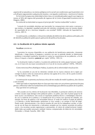 FUNDAMENTOS DE SALUD PÚBLICA | 247
aspecto de la naturaleza y no menos peligroso en lo social) son condiciones que le permiten vivir
a él allí pero seguramente cualquiera de nosotros –con iguales condiciones– moriría en el intento.
En la Unión Europea esta relatividad es bien clara: es considerado pobre aquel cuyo ingreso es
menor al 50% del ingreso del promedio de ingresos de la Unión (Capacidad Económica de los
Hogares, 2002).
En contra de la relatividad se expuso el principio del “núcleo irreductible” es decir:
“conjunto de necesidades absolutas que trascienden las comparaciones entre países o personas y
que remiten a la dignidad e igualdad esenciales del individuo considerado como ser humano dotado
de capacidades de ser y funcionar integrado a una sociedad” (INDEC. Indicador de Capacidad Eco-
nómica, 2001:5).
A continuación, se detallan y critican tres métodos de definición de la pobreza utilizados a fin
de identificar población pobre para la aplicación de políticas focalizadas.
4.2.- La focalización de la pobreza intenta superarla
Focalizar consiste en:
“concentrar los recursos disponibles en una población de beneficiarios potenciales, claramente
identificada, y luego diseñar el programa o proyecto con que se pretende atender un determinado
problema o necesidad insatisfecha, teniendo en cuenta las características de esa población, a fin de
elevar el impacto o beneficio potencial per cápita” (CEPAL, 1995:13).
“La focalización implica el análisis y la protección preferencial de ciertos grupos humanos específi-
cos, en el marco de una mayor racionalización en el uso de los recursos públicos” (CEPAL, 1995:201).
Como menciona Percy Rodríguez Noboa, la práctica de la selectividad o focalización:
“se ha convertido en uno de los elementos centrales de los nuevos esfuerzos de la región por
corregir en plazos cortos las consecuencias adversas más agudas de la crisis y de los ajustes económi-
cos” (Rodríguez Noboa, 1991:55).
A continuación se presenta una lectura crítica de tres modos de medir la pobreza, dos clásicos
y uno reciente.
Antes que nada es importante dejar en claro que estas notas son una primera aproximación para
pensar y reflexionar sobre los fundamentos de la metodología para diferenciar pobres de no pobres.
Hay que tener en cuenta que:
“De acuerdo con los criterios de focalización más difundidos, la prestación selectiva de servicios
o bienes sociales exige distinguir entre población pobre y no pobre, pues sólo el primer grupo ha de
tener acceso a los beneficios. Esto suscita un importante problema técnico y metodológico relaciona-
do con la medición de la pobreza y la estratificación de la misma (uso opcional de métodos, por
ejemplo, de líneas de pobreza o de necesidades básicas). El modo de certificar el grado de pobreza
y el derecho a recibir determinados satisfactores es muy variado y no siempre es fácil de elegir.
Puede acudir, alternativamente, a los clásicos estudios de casos de los trabajadores sociales, al siste-
ma de uso de flujos de información o indicadores arrojados por los sistemas sectoriales de política
social, a las encuestas sociales segmentarias y permanentes, al criterio de unidad territorial, modali-
dades todas que pueden procesarse mediante sistemas computarizados de detección de necesidades
(Fernández y Almada Taravella, 2002: 206).
 