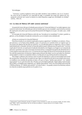 248 | HORACIO LUIS BARRAGÁN
Sin embargo:
“Asimismo, cuando el gobierno estima que debe atenderse cierto problema, que no es visualiza-
do como tal por la población con capacidad de pago, es probable que tenga que optarse por una
prestación universal, por cuanto la mayoría no estará dispuesta a pagar por necesidades no sentidas”
(CEPAL, 1995:19).
4.3.- La Línea de Pobreza (LP) mide carencia nutricional
Se parte de la tesis de que el método para estimar la “Línea de Pobreza” no mide ingresos sino
carencia nutricional. Se entiende que esto no tendría que ser una novedad, y que la forma correcta
de expresarlo sería decir que la Encuesta Permanente de Hogares es la que –en todo caso– mide
ingresos.
El concepto de Línea de Pobreza sufre de una “recaída en la inmediatez” es decir, perdió su
génesis, se ha olvidado el modo de construirlo y así se instaló como método útil.
¿Cómo se construye la Línea de Pobreza?
Esta línea resulta en un número expresado en pesos argentinos2
. Se deduce un número –línea–
por persona y se la llama línea debido a que si la persona en cuestión tiene un ingreso que se
encuentra por debajo de ella (de ese número), es considerada pobre en Argentina. Esto es impor-
tante destacarlo: se puede calcular la línea de pobreza para cada persona en particular3
. Una vez
explicado el cálculo, se explicará el modo de extenderlo a los hogares (un hogar es un conjunto de
personas -parientes o no- que viven bajo el mismo techo y comparten los gastos de alimentación y/
u otros gastos esenciales para vivir). La estimación por hogar facilita el inconveniente de que para
los cálculos posteriores no tenemos ingreso para menores de edad, con lo cual todos los menores
serían pobres (si bien es un planteo irónico, no deja de ser una estimación de la estimación).
Para llegar a obtener este número clave se parte de identificar cuál es la necesidad nutricional
de una persona. Para facilitar la medición que sigue a la identificación de la necesidad nutricional,
se establece una medida de partida en base a lo que se llama “adulto equivalente”. Un “adulto
equivalente” es un varón de entre 30 y 59 años con actividad moderada. Según tablas nutricionales
de la OMS y corregidas para Argentina, un “adulto equivalente” tiene una necesidad nutricional de
2700 Kcal diarias. Al “adulto equivalente” se le da el valor 1. Se puede conocer los distintos valores
en relación al adulto equivalente en el cuadro 4.3.a.
2 Seguramente cuando Orshansky pensaba el método, lo hacía teniendo en cuenta una economía estable, de todos modos,
entre 1900 y 1965 se desarrollaron más de 40 líneas de pobreza y canastas básicas en los Estados Unidos.
3 www.indec.gov.ar
 
