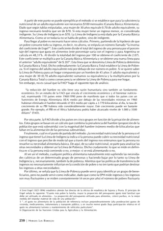 250 | HORACIO LUIS BARRAGÁN
A partir de este punto se puede ejemplificar el método si se establece que para la subsistencia
nutricional de un adulto equivalente son necesarios $100 mensuales (Canasta Básica Alimentaria).
Dado que según tablas estipuladas, una mujer de 30 años equivale 0.70 de adulto equivalente, su
ingreso necesario tendría que ser de $70. Si esta mujer tiene un ingreso menor, es considerada
indigente. Su Línea de Indigencia es $70. La Línea de Indigencia está dada por la Canasta Básica
Alimentaria. Como se ve todavía no se habla de pobre, sino de indigente.
Para llegar al pobre es necesario hacer otros cálculos. Primero, partiendo de la hipótesis de que
un pobre consume todo su ingreso, es decir, no ahorra, se estipula un número llamado “la inversa
del coeficiente de Engel”4
. Este coeficiente divide el total del ingreso de una persona por el porcen-
taje del ingreso que gasta en alimentos (este porcentaje varía con el ingreso y para Argentina se
calcula en 48,31%. Al dividir la totalidad del ingreso por 100 se obtiene el coeficiente de 2.07).
Este coeficiente se multiplica por la Canasta Básica Alimentaria y se obtiene una nueva línea para
el anterior “adulto equivalente” de $ 2075
. Esta línea que se denomina Línea de Pobreza determina
la Canasta Básica Total. Dicho ordenadamente: la Canasta Básica Total establece la Línea de Pobre-
za. Si el ingreso del adulto equivalente está por debajo de ese número es pobre. Si se quiere saber
la Línea de Pobreza para un hogar compuesto por un hombre de 45 años (1 adulto equivalente) y
una mujer de 30 (0,70 adulto equivalente) sumamos su equivalencia y la multiplicamos por la
Canasta Básica Total y como consecuencia se obtiene la Línea de Pobreza para ese hogar.
Sin embargo, no es casual que la FAO6
haga el siguiente tipo de análisis:
“la reducción del hambre no sólo tiene una razón humanitaria sino también un fundamento
económico. En un estudio de la FAO que vincula el crecimiento económico y el bienestar nutricio-
nal, examinando 110 países entre 1960-1990 pone de manifiesto que si todos los países con un
Suministro de Energía Alimentaria (SEA) medio por debajo de las necesidades mínimas en 1960
hubieran eliminado el hambre elevando el SEA medio per cápita a 2.770 kilocalorías al día, la tasa de
crecimiento de su PBI hubiera sido considerablemente mayor. Este crecimiento puede ser bastante
grande. Por ejemplo, el PBI en el África Subshariana podría haber alcanzado niveles de 1.000 a 3500
dólares” (FAO).
Por otra parte, la FAO divide a los países en cinco grupos en función de la privación de alimen-
tos. Estos grupos se basan en un cálculo que combina la prevalencia del hambre (proporción de la
población que está subnutrida) con la magnitud del hambre (número medio de kilocalorías que
faltan en la alimentación de las personas subnutridas).
Finalmente, cuál es el punto de partida del método: ¿la necesidad nutricional de la persona o el
ingreso que tiene? La Línea de Indigencia indica si la persona puede cubrir su necesidad nutricional
con el ingreso que percibe de modo tal que a través del ingreso nos enteramos que la persona no
resuelve su necesidad alimentaria básica. De aquí, de su valor nutricional, se parte para analizar las
otras necesidades y obtener así la Línea de Pobreza. Dicho crudamente: lo que se mide en defini-
tiva es si la persona está comiendo o no, o mejor: si se está alimentando o no.
Al ser así el método, cualquier política alimentaria naturalmente está supliendo las necesida-
des calóricas de un determinado grupo de personas y haciendo bajar por lo tanto su Línea de
Indigencia y, necesariamente, también la de pobreza. Mientras que las políticas de transferencia de
ingresos no necesariamente influirían en la condición de pobre o no (en tanto que podrían destinar
los ingresos a otras necesidades).
Por último, se señala que la Línea de Pobreza puede servir para identificar un grupo de bene-
ficiarios, pero no puede servir como indicador, dado que como la EPH mide ingresos y los ingresos
son muy fluctuantes y se miden constantemente (4 veces por año) el número de pobres fluctuaría
4 Ernst Engel (1821-1896) estadístico alemán fue director de la oficina de estadística de Sajonia y Prusia. El principio de
Engel señala lo siguiente: “Cuanto más pobre la familia, mayor la proporción del presupuesto (gasto total familiar) que
debe ser utilizado en alimentos… La proporción del presupuesto utilizada para alimentos, ceteris paribus, es la mejor
medida del estándar material de vida de una población.”
5 “…el gasto no alimentario de la población de referencia incluye preponderantemente (alta ponderación) gastos de
vivienda, medicamentos, indumentaria y transporte público, y en mucho menor grado (baja participación relativa en el
gasto no alimentario) turismo y mantenimiento de vehículos particulares”.
6 Organización de las Naciones Unidas para la Agricultura y la Alimentación.
 