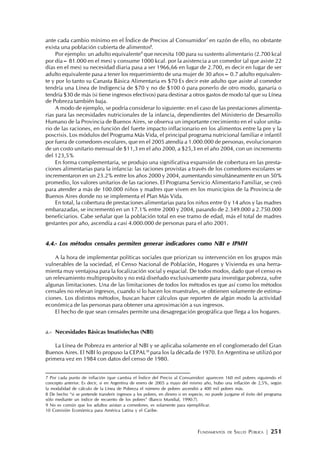 FUNDAMENTOS DE SALUD PÚBLICA | 251
ante cada cambio mínimo en el Índice de Precios al Consumidor7
en razón de ello, no obstante
exista una población cubierta de alimentos8
.
Por ejemplo: un adulto equivalente9
que necesita 100 para su sustento alimentario (2.700 kcal
por día= 81.000 en el mes) y consume 1000 kcal. por la asistencia a un comedor (al que asiste 22
días en el mes) su necesidad diaria pasa a ser 1966,66 en lugar de 2.700, es decir en lugar de ser
adulto equivalente pasa a tener los requerimiento de una mujer de 30 años= 0.7 adulto equivalen-
te y por lo tanto su Canasta Básica Alimentaria es $70 Es decir este adulto que asiste al comedor
tendría una Línea de Indigencia de $70 y no de $100 ó para ponerlo de otro modo, ganaría o
tendría $30 de más (si tiene ingresos efectivos) para destinar a otros gastos de modo tal que su Línea
de Pobreza también baja.
A modo de ejemplo, se podría considerar lo siguiente: en el caso de las prestaciones alimenta-
rias para las necesidades nutricionales de la infancia, dependientes del Ministerio de Desarrollo
Humano de la Provincia de Buenos Aires, se observa un importante crecimiento en el valor unita-
rio de las raciones, en función del fuerte impacto inflacionario en los alimentos entre la pre y la
poscrisis. Los módulos del Programa Más Vida, el principal programa nutricional familiar e infantil
por fuera de comedores escolares, que en el 2005 atendía a 1.000.000 de personas, evolucionaron
de un costo unitario mensual de $11,3 en el año 2000, a $25,3 en el año 2004, con un incremento
del 123,5%
En forma complementaria, se produjo una significativa expansión de cobertura en las presta-
ciones alimentarias para la infancia: las raciones provistas a través de los comedores escolares se
incrementaron en un 23.2% entre los años 2000 y 2004, aumentando simultáneamente en un 50%
promedio, los valores unitarios de las raciones. El Programa Servicio Alimentario Familiar, se creó
para atender a más de 100.000 niños y madres que viven en los municipios de la Provincia de
Buenos Aires donde no se implementa el Plan Más Vida.
En total, la cobertura de prestaciones alimentarias para los niños entre 0 y 14 años y las madres
embarazadas, se incrementó en un 17.1% entre 2000 y 2004, pasando de 2.349.000 a 2.750.000
beneficiarios. Cabe señalar que la población total en ese tramo de edad, más el total de madres
gestantes por año, ascendía a casi 4.000.000 de personas para el año 2001.
4.4.- Los métodos censales permiten generar indicadores como NBI e IPMH
A la hora de implementar políticas sociales que priorizan su intervención en los grupos más
vulnerables de la sociedad, el Censo Nacional de Población, Hogares y Vivienda es una herra-
mienta muy ventajosa para la focalización social y espacial. De todos modos, dado que el censo es
un relevamiento multipropósito y no está diseñado exclusivamente para investigar pobreza, sufre
algunas limitaciones. Una de las limitaciones de todos los métodos es que así como los métodos
censales no relevan ingresos, cuando sí lo hacen los muestrales, se obtienen solamente de estima-
ciones. Los distintos métodos, buscan hacer cálculos que reporten de algún modo la actividad
económica de las personas para obtener una aproximación a sus ingresos.
El hecho de que sean censales permite una desagregación geográfica que llega a los hogares.
a.- Necesidades Básicas Insatisfechas (NBI)
La Línea de Pobreza es anterior al NBI y se aplicaba solamente en el conglomerado del Gran
Buenos Aires. El NBI lo propuso la CEPAL10
para los la década de 1970. En Argentina se utilizó por
primera vez en 1984 con datos del censo de 1980.
7 Por cada punto de inflación (que cambia el Índice del Precio al Consumidor) aparecen 160 mil pobres siguiendo el
concepto anterior. Es decir, si en Argentina de enero de 2005 a mayo del mismo año, hubo una inflación de 2,5%, según
la modalidad de cálculo de la Línea de Pobreza el número de pobres ascendió a 400 mil pobres más.
8 De hecho “si se pretende transferir ingresos a los pobres, en dinero o en especie, no puede juzgarse el éxito del programa
sólo mediante un índice de recuento de los pobres” (Banco Mundial, 1990:7).
9 No es común que los adultos asistan a comedores, es solamente para ejemplificar.
10 Comisión Económica para América Latina y el Caribe.
 