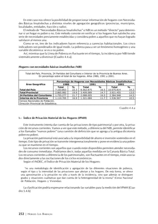 252 | HORACIO LUIS BARRAGÁN
Total del País, Provincia, 24 Partidos del Conurbano e Interior de la Provincia de Buenos Aires.
En porcentaje sobre el total de los hogares. Años 1980, 1991 y 2001.
Porcentaje de Hogares con Necesidades Básicas Insatisfechas
1980 1991 2001Área Geográfica
Total % Total % Total %
Total del País 7.103.853 22.3 8.562.875 16.5 10.075.814 14.3
Total Provincial 2.865.982 19.9 3.409.089 14.7 3.921.455 13.0
24 Partidos del Conurbano 1.755.277 21.7 2.088.005 16.5 2.384.948 14.5
Interios de la Provincia 1.110.705 16.9 1.321.084 11.7 1.536.507 10.5
Censos Nacionales de Población.
Dirección Provincial de Estadística.
En este caso nos ofrece la posibilidad de proporcionar información de hogares con Necesida-
des Básicas Insatisfechas a distintos niveles de agregación geográficos (provincias, municipios,
localidades, entidades, fracción y radio).
El método de “Necesidades Básicas Insatisfechas” o NBI es un método “directo” para determi-
nar si un hogar es pobre o no. Este método consiste en verificar si los hogares han satisfecho una
serie de necesidades previamente establecidas y considera pobre a aquellos que no hayan logrado
satisfacer al menos una.
Como se ve, tres de los indicadores hacen referencia a carencias habitacionales. Los cinco
indicadores son ponderados de igual modo. La pobreza pasa a ser un fenómeno homogéneo y una
variable dicotómica: se es o no pobre.
Así, mientras que la Línea de Pobreza es fluctuante en el tiempo, la incidencia por NBI tiende
sistemáticamente a disminuir [Cuadro 4.4.a].
Hogares con necesidades básicas insatisfechas (NBI)
Cuadro 4.4.a
b.- Índice de Privación Material de los Hogares (IPMH)
Este instrumento intenta dar cuenta de las privaciones de tipo patrimonial y por otra, la priva-
ción de recursos corrientes. Vamos a ver que este método, a diferencia del NBI, permite identificar
a los llamados “nuevos pobres” (una cuestión de definición que se agrega a la antigua dicotomía
pobre-no pobre).
La privación patrimonial está asociada a la imposibilidad de ahorro e inversión sostenidos en el
tiempo. Este tipo de privación se transmite intergeneracionalmente y pone en evidencia una pobre-
za que se mantiene en el tiempo.
Los recursos corrientes son aquellos que cuando están disponibles permiten atender necesida-
des de consumo inmediatas. Podríamos decir, todas aquellas medidas en la Canasta Básica Total.
Los recursos corrientes a diferencia de los patrimoniales, son fluctuantes en el tiempo, están asocia-
dos directamente a las oscilaciones de los ciclos económicos.
Según el INDEC, el Índice de Privación Material de los Hogares:
“es una metodología de identificación y agregación de las diferentes situaciones de pobreza,
según el tipo y la intensidad de las privaciones que afectan a los hogares. De esta forma, se ofrece
una aproximación a la privación no sólo a través de la incidencia, sino que además se distinguen
grados y situaciones cualitativas que dan cuenta de la heterogeneidad de la misma” (Censo Nacional
de Población, Hogares y Viviendas).
La clasificación podría expresarse relacionando las variables para la medición del IPMH [Cua-
dro 5.4.b]
 