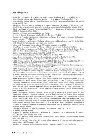 254 | HORACIO LUIS BARRAGÁN
Citas bibliográficas
- Altimir, O.; La dimensión de la pobreza en América Latina, Cuadernos de la CEPAL, Chile, 1979.
- Banco Mundial. Informe sobre Desarrollo Mundial, 1990: la pobreza. Washington, DC, 1990.
- Banco Mundial. Informe sobre el Desarrollo mundial 2000/2001. Lucha contra la pobreza. BM, Mundi-
prensa, Madrid, 2001.
- Beccaria, L.; “Enfoques sobre la medición de la pobreza” documento de trabajo, CIDES, Bs. As., 1994.
- Castel, R.; Las metamorfosis de la cuestión social. Una cronología del salario, Paidos, México, 1998.
- CEPAL. Focalización y Pobreza. Cuadernos de la CEPAL Nº 71. Publicación de las Naciones Unidas. LC/
G.1829-P. Santiago de Chile, 1995.
- Comisión Económica para América Latina y el Caribe.
- Di Lino, F. Oferta y demanda de petróleo. Bol. Inf. Techint 1999, 298.
- Durning, A.; “Hambre, desnutrición y hambrunas” en Wright B. Y Nebel B.; Ciencias Ambientales,
Pearson, México, 1999, Pág. 202.
- Escurra, A.; ¿Qué es el neoliberalismo? Evolución y límite de un modelo excluyente, Lugar Ed., Bs. As., 1998.
- FAO. El Estado de la Inseguridad Alimentaria en el Mundo.
- Feijoo, M. C. Nuevo país, nueva pobreza. FCE (colecc. popular), Bs As, 2001.
- Fernández, L. y Almada Taravella, S. Pobreza e inflación. Universidad Nacional de Córdoba.
- Fisher, G. M. Poverty Measurement Working Papers. The Development of the Orshansky Poverty Thres-
holds and Their Subsequent History as the Official U. S. Poverty Measure. Internet, mayo 1992.
- Gallino, l. diccionario de Sociología. Siglo XXI, Madrid, 1995.
- Guimaraes, R, “Sustentabilidad Territorial”, GADU, Mar del Plata, 2000.
- Imaz, J. L. de. Los hundidos. Evaluación de la población marginal. La Bastilla, Bs As, 1974.
- INDEC. Anuario estadístico de la R. Argentina 1995. INDEC, Bs As, 1995.
- INDEC. Anuario Estadístico de la Republica Argentina 2001, INDEC, Bs. As., Argentina, 2001, Págs. 59 a 61.
- INDEC. La pobreza en la Argentina, INDEC, Buenos Aires, 1984, Pág. 9.
- INDEC. Acerca del método utilizado para la medición de la pobreza en Argentina. Documento prepara-
do por la Dirección Nacional de Encuesta de Hogares. 2001.
- INDEC. Capacidad Económica de los Hogares. Ajuste de los Años de Educación y de la Condición de
Percepción Utilizando un Modelo Integrado. Desarrollo de Nuevas Metodologías para el Estudio de la
Pobreza con Datos Censales. Silvia Mario con la coordinación de Alicia Gómez. Serie Pobreza - DT. Nº
58 INDEC, Dirección Nacional de Estadísticas Sociales y de Población, Dirección de Estadísticas Pobla-
cionales, Área de Información Derivada. Diciembre 2002.
- INDEC. El estudio de la pobreza según el Censo Nacional de Población, Hogares y Viviendas, 2001. El
Índice de Privación Material de los Hogares (IPMH). Serie Pobreza - DT. Nº 61 (versión preliminar sujeta
a revisión). Elaborado por Gustavo Álvarez, Alicia Gómez, Ariel Lucarini, Silvia Mario y Fernanda Ol-
mos integrantes del equipo de Desarrollo de Nuevas Metodologías para la Medición de Pobreza con
Datos Censales bajo la dirección de Gladys Massé y Alejandro Giusti. INDEC, Dirección Nacional de
Estadísticas Sociales y de Población, Dirección de Estadísticas Poblacionales, Área de Información Deri-
vada. Diciembre 2002.
- INDEC. Indicador de Capacidad Económica de los hogares. El Estudio de la Pobreza según el Censo
Nacional de Población, Hogares y Viviendas, 2001. El Índice de Privación Material de los Hogares
(IPMH). Desarrollo de Nuevas Metodologías para el Estudio de la Pobreza con Datos Censales. Gustavo
Álvarez, Alicia Gómez, Ariel Lucarini, Silvia Mario y Fernanda Olmos integrantes del Equipo de Desa-
rrollo de Nuevas Metodologías para la Medición de Pobreza con Datos Censales bajo la dirección de
Gladys Massé y Alejandro Giusti. Serie Pobreza - DT Nº 61 INDEC, Dirección Nacional de Estadísticas
Sociales y de Población, Dirección de Estadísticas Poblacionales, Área de Información Derivada. Versión
preliminar sujeta a revisión.
- Kliksberg, B., Pobreza. Un tema impostergable, CEPAL, México, 1998, Pág. 7, 8, 17.
- La Nación, 26-01-03, editorial.
- Lo Vuolo, R., Barbeito, A.; Pautassi, L.; Rodríguez, C., La Pobreza… de la Política contra la Pobreza.
CIEPP Miño y Dávila, Buenos Aires, 2004.
- Minujin, A., “Pobreza” en Di Tella y otros; Diccionario de Ciencias Sociales y Políticas, Emece, Buenos
Aires, 2002, Pág. 555.
- Minujin, A. y otros, Cuesta abajo. Los nuevos pobres: efectos de la crisis en la sociedad argentina,
Buenos Aires, UNICEF-Losada, 1993.
- Musalem, A. Dilema de las dos Argentinas. Ambito Financiero, 13-09-95:18 y 15-09-95:20.
 