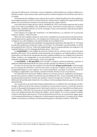 234 | HORACIO LUIS BARRAGÁN
vida que los diferencian. En Europa, como en Argentina, hubo tendencias a atribuir indolencia y
falta de virtudes a tales sectores que conformarían tal cultura marginal y las hundirían aún más en
su estado.
Tal interpretación endógena (casi culposa) de la razón y estado de pobreza ha sido suplida por
otra exógena que gira en torno a la discriminación institucional y marginación espacial de los más
pobres en una economía monetaria con alta desocupación y bajos salarios.
Lewis describe los riegos de esta cultura, alrededor de 1970, como fuertes agresores de la salud
tales como infancia protegida corta, abandono escolar, relaciones sexuales precoces, embarazo
adolescente, abandono familiar ya sea de cónyuges o hijos, hacinamiento, falta de privacidad y
violencia familiar habitual.
Lewis destaca los rasgos del “madrismo y el individualismo y su relación con la privación
materna” (Gallino, 1995:254-259)1
.
Efecto de este complejo cultural es, para Lewis, la tendencia a la autoconservación por transmi-
sión de generación a generación y a la marginación institucional. La transmisión aludida llegará a
configurar una valla endógena a las oportunidades de movilidad social.
En Argentina la pobreza fue estudiada conceptualmente desde fines del siglo XIX. En 1973 José
Luis de Imaz publicó un estudio de campo, con el título “Los Hundidos” que presentaba un 10,8%
de la población de 1970 con “índice de marginalidad” para el conjunto del país con rango de 4,3%
(Capital Federal) a 33,5% (Santiago del Estero) (Imaz, 1974:122).
La marginalidad es una medida de posición respecto de un sistema social: conectada pero
periférica del mismo. No se identifica necesariamente con la pobreza: así el gueto judío en culturas
antisemitas o los barrios de inmigrantes de países subdesarrollados en las ciudades de los desarro-
llados, tienden a ser marginados ya sea por políticas persecutorias, como en el primer caso, o
actitudes espontáneas condicionadas, como en el segundo.
La ancianidad y la discapacidad severa tienden a marginar institucionalmente a quienes la
padecen independientemente de las clases sociales aunque con diferencias entre ellas.
El sector social más bajo de la pobreza ha sido llamado lumpen proletariado y está formado
por el conjunto de individuos y familias que tienen ocupación irregular, precaria, de la mínima
complejidad laboral y cuyos ingresos son, consecuentemente, muy bajos e inciertos. Incluye los
mendigos y vagabundos cuyo número, siempre existente, fluctúa con las circunstancias.
En la Revolución Francesa de 1848 los obreros se insurreccionaron, el gobierno reclutó guar-
dias de entre quienes estaban socialmente aún por debajo de ellos. A esos reclutados llamó Marx,
lumpenproletariat (término alemán que significa “obreros harapientos”) (Gallino, 1995:566). Los
diferenció del proletariado industrial y les atribuyó extrema peligrosidad aún para la revolución
que predicaba.
Las características actuales del lumpen proletariado son: su indefinición como grupo y el des-
arraigo, a diferencia de la clase obrera, la tendencia a movimientos masivos y cortos de violencia
social, el alto grado de desorganización individual y familiar y la casi imposible movilidad ascen-
dente (Gallino, 1995:567) Se concentra en la periferia de las grandes ciudades ya sea por migra-
ción o por desplazamiento del sistema de trabajo y social urbano. En su seno se genera también
violencia individual y delincuencia. El mismo desarrollo económico, en sus primeras etapas, gene-
ra el lumpenproletariado por la migración y la desocupación que produce. La ruptura de las solida-
ridades comunitarias contribuye al aislamiento de grupos e individuos (Gallino, 1995:568).
1 Se ha criticado a Lewis incluir variables de organización social y personalidad como culturales.
 