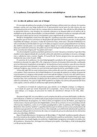 FUNDAMENTOS DE SALUD PÚBLICA | 235
3.- La pobreza. Conceptualización y alcances metodológicos
Marcelo Javier Bourgeois
3.1.- La idea de pobreza varía con el tiempo
El concepto de pobreza ha variado a lo largo del tiempo y difiere entre las culturas. En nuestros
tiempos cuenta con una larga tradición en el pensamiento social pero ha sido elusiva de una
conceptualización en el marco de los cuerpos teóricos dominantes. Más allá de las dificultades de
su desarrollo teórico, esta temática ha asumido relevancia no despreciable en el análisis de la
realidad social de países desarrollados y no desarrollados. La pobreza resulta un concepto utilizado
no sólo para la descripción social sino también como argumento de acción estatal.
Desde la Antigüedad y hasta fines del siglo XV, la pobreza tuvo dos vertientes. Por un lado, la
de aquellos que en forma voluntaria se despojaban de todo bien terrenal y por otro, la de aquellos
impedidos de trabajar, ancianos y viudas de numerosos hijos, entre otros. Durante el Medioevo no
sólo se toleraba la mendicidad sino que se le daba un espacio social y preponderante en las llama-
das órdenes mendicantes. Los mendigos seglares daban al rico la posibilidad de realizar buenas
obras por medio de la limosna. Ser pobre era al mismo tiempo condición de gracia divina, a través
de la connotación religiosa de “los pobres de Cristo”.
A la diversidad de la pobreza también pertenece la visión “picaresca romántica” que describía
al pobre como alguien dotado de una fuerte cultura de subsistencia asentada en recursos, estratage-
mas y sabidurías más o menos ilegales. El Lazarillo de Tormes proporciona una aproximación
medular de esta visión (Castel, 1998).
El aumento de la pobreza y la movilidad geográfica producto de las guerras y los apremios
económicos durante los siglos XIV y XV, originaron el temor al extranjero desconocido, cambiando
así el recibimiento hospitalario al peregrino. Se transforma el acto caritativo, pasa de una relación
directa y personal entre donante y receptor, a una indirecta e institucional que ya no es monopoli-
zada por la Iglesia, que cuenta con una creciente participación de las autoridades civiles.
A fines del siglo XVI se crean instituciones como centros de coerción y producción para recluir
a los pobres. Para comienzos de la Edad Moderna el concepto de pobreza se redujo al punto de
vista económico y religioso relacionado con el mercado de trabajo y con la crisis del catolicismo y
el fortalecimiento del calvinismo. Es en estos momentos cuando surgen los fundamentos que, hasta
nuestros días, han contribuido a la definición de la pobreza centralizada en lo metodológico por
sobre lo conceptual. Así, para el siglo XVIII la pobreza se ligaba a la carencia de posesión de tierra
o de capital, como lo señala el utilitarista ingles Jeremy Bentham:
“La pobreza es el estado de cualquiera que, para subsistir, se ve obligado a trabajar. La indigencia
es el estado de aquel que siendo desposeído de la propiedad... está al mismo tiempo incapacitado
para trabajar, o es incapaz, de procurarse los medios de subsistencia” (Minujin en Di Tella, 2002:
555).
Durante el siglo XIX, en coincidencia con la ampliación de las acciones del Estado y la Revolu-
ción Industrial, se define un cambio radical que proporcionará las bases para el asistencialismo y el
Estado de Bienestar de posguerra. En 1834 se dicta en Inglaterra la Ley de Pobres, que regula las
instituciones y fija los principios de elegibilidad y a fines de la centuria se inicia la producción de
información estadística, como es el estudio paradigmático sobre la pobreza del biólogo ingles
Rowntree. Éste clasifica “pobres” a aquellas familias que no tienen acceso a una canasta básica de
alimentos que garanticen su eficiencia física. Ello responde a una definición absoluta de la pobreza
ubicada por debajo del nivel mínimo de vida y en estado de privación absoluta de los elementos
para una vida digna (ibídem).
Bajo el Estado Benefactor y las posturas de Beveridge y T. Marshall, la pobreza queda subsumi-
da en las temáticas de empleo, distribución, redistribución y políticas sectoriales. A partir de aquí,
la problemática ha estado ligada a la medición, elegibilidad y programas orientados a la reducción
de la pobreza. Amartya Sen, distingue tres enfoques principales: el biológico, el de la desigualdad
y el de privación relativa.
 