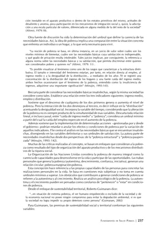 FUNDAMENTOS DE SALUD PÚBLICA | 237
ción inestable en el aparato productivo o dentro de los estratos primitivos del mismo, actitudes de
desaliento y anomia, poca participación en los mecanismos de integración social y, quizá, la adscrip-
ción a una escala particular de valores, diferenciada en alguna medida de la del resto de la sociedad”
(Altimir, 1979:18).
Otra fuente de discusión ha sido la determinación del umbral que define la carencia de las
necesidades básicas. Así, la idea de pobreza implica una comparación entre la situación concreta
que enfrenta un individuo o un hogar, y lo que sería necesario para vivir.
“La noción de pobreza se basa, en última instancia, en un juicio de valor sobre cuáles son los
niveles mínimos de bienestar, cuáles son las necesidades básicas cuya satisfacción es indispensable,
y qué grado de privación resulta intolerable. Tales juicios implican, por consiguiente, la referencia a
alguna norma sobre las necesidades básicas y su satisfacción, que permita discriminar entre quienes
son considerados pobres y quienes no” (Altimir, 1979: 11) .
“Es posible visualizar al fenómeno como uno de los rasgos que caracterizan a la estructura distri-
butiva. El tamaño e intensidad del fenómeno estarían, por tanto, en relación directa al empleo, al
ingreso medio y a la desigualdad de la distribución... a mediados de los años 70 se registró una
concentración de la distribución del ingreso de los hogares y una fuerte caída del ingreso medio;
ambos hechos ocasionaron que el fenómeno de la pobreza, entendido como la insuficiencia de
ingresos, adquiriese una importante significación” (Minujin, 1993:143).
Beccaria parte de considerar las necesidades básicas insatisfechas, según la misma sociedad las
considere como tales. Establece una relación entre los tres indicadores siguientes: ingreso medio,
empleo y distribución.
Sostiene que el descenso de cualquiera de los dos primeros genera o aumenta el nivel de
pobreza. Pero la interacción de los dos desmejora al tercero, es decir influye en la “distribución”
acentuando la desigualdad social. Incorpora la variable del tiempo, considerando que la alteración
de la pobreza no es siempre producto de la simultaneidad de esas variables. Descarta toda relación
lineal, e incluso causal, entre “caída de ingreso medio” y “pobreza”; considera un umbral mínimo
a partir del cual la caída del empleo repercute en el aumento de la pobreza.
Además sostiene que la implementación de determinadas acciones –gestionadas por y desde
el gobierno– podrían retardar o anular los efectos y condiciones de pobreza por la variación de
aquellos indicadores. Flie centra el análisis en las necesidades básicas que se encuentran insatisfe-
chas, divergiendo en las variables definitorias y sus umbrales de satisfacción. La autora parte de
necesidades insatisfechas desde dos perspectivas: de la “pobreza estructural” y “pobreza pauperi-
zada” (Minujin, 1993: 142).
Muchas de las críticas realizadas al concepto, se basan en enfoques que consideran a la pobre-
za como resultado del tipo de organización del aparato productivo y de los mecanismos distributi-
vos de la riqueza social.
La Organización de las Naciones Unidas considera la pobreza de manera integral como la
carencia de capacidades para desenvolverse en la vida y participar de las oportunidades. Las trabas
personales que genera la pobreza (autoestima, descreimiento, confianza, iniciativa), generan una
relación circular: pobreza-marginación-pobreza.
Esta concepción hace referencia a las propias capacidades de las personas para concretar las
realizaciones personales en la vida. Se basa en cuestiones más subjetivas y no toma en cuenta
umbrales mínimos a superar. Los obstáculos que contribuyen a generar condiciones de pobreza se
refieren a la autoestima y al crecimiento. Realiza un análisis psicológico de la pobreza. La autoes-
tima y el crecimiento pueden ser pensadas como corolarios de “pertenecer” o “estar” en condicio-
nes de pobreza.
Desde el enfoque de sustentabilidad territorial, Roberto Guimaraes dice:
“...en situación de extrema pobreza, el ser humano empobrecido o excluido de la sociedad y de
la economía nacional no posee ningún compromiso para evitar la degradación ambiental, si es que
la sociedad no logra impedir su propio deterioro como persona” (Guimaraes, 2002)
Para Guimaraes, las premisas de sustentabilidad social y territorial conforman las siguientes
variables:
 