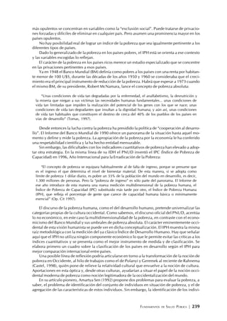 FUNDAMENTOS DE SALUD PÚBLICA | 239
más opulentos se concentran en variables como la “exclusión social”. Puede tratarse de privacio-
nes forzadas y difíciles de eliminar en cualquier país. Pero asumen una prominencia mayor en los
países opulentos.
No hay posibilidad real de lograr un índice de la pobreza que sea igualmente pertinente a los
diferentes tipos de países.
Dado lo generalizado de la pobreza en los países pobres, el IPH está se orienta a ese contexto
y las variables escogidas lo reflejan.
El carácter de la pobreza en los países ricos merece un estudio especializado que se concentre
en las privaciones pertinentes a esos países.
Ya en 1948 el Banco Mundial (BM) definía como pobres a los países con una renta por habitan-
te menor de 100 U$S, durante las décadas de los años 1950 y 1960 se consideraba que el creci-
miento era el principal instrumento de reducción de la pobreza. Habrá que esperar a 1973 cuando
el mismo BM, de su presidente, Robert McNamara, lance el concepto de pobreza absoluta:
“Unas condiciones de vida tan degradadas por la enfermedad, el analfabetismo, la desnutrición y
la miseria que niegan a sus víctimas las necesidades humanas fundamentales... unas condiciones de
vida tan limitadas que impiden la realización del potencial de los genes con los que se nace; unas
condiciones de vida tan degradantes que insultan a la dignidad humana; y aún así, unas condiciones
de vida tan habituales que constituyen el destino de cerca del 40% de los pueblos de los países en
vías de desarrollo” (Tomas, 1997).
Desde entonces la lucha contra la pobreza ha presidido la política de “cooperación al desarro-
llo”. El Informe del Banco Mundial de 1990 ofrece un panorama de la situación hasta aquel mo-
mento y define y mide la pobreza. La apropiación de la pobreza por la economía le ha conferido
una respetabilidad científica y la ha hecho entidad mensurable.
Sin embargo, las dificultades con los indicadores cuantitativos de pobreza han elevado a adop-
tar otra estrategia. En la misma línea de su IDH el PNUD inventó el IPC (Índice de Pobreza de
Capacidad) en 1996, Año Internacional para la Erradicación de la Pobreza:
“El concepto de pobreza se equipara habitualmente al de falta de ingreso, porque se presume que
es el ingreso el que determina el nivel de bienestar material. De esta manera, si se adopta como
límite de pobreza 1 dólar diario, es pobre un 33% de la población del mundo en desarrollo, es decir,
1.300 millones de personas. Pero la “pobreza de ingreso” es sólo parte del panorama. El Informe de
ese año introduce de esta manera una nueva medición multidimensional de la pobreza humana, el
Índice de Pobreza de Capacidad (IPC) substituido más tarde por otro, el Índice de Pobreza Humana
(IPH), que refleja el porcentaje de gente que carece de capacidad humana básica o mínimamente
esencial” (Op. Cit 1997).
El discurso de la pobreza humana, como el del desarrollo humano, pretende universalizar las
categorías propias de la cultura occidental. Como sabemos, el discurso oficial del PNUD, acentúa
lo no económico, en este caso la multidimensionalidad de la pobreza, en contraste con el econo-
micismo del Banco Mundial y sus umbrales de pobreza absoluta. El carácter eminentemente occi-
dental de esta visión humanista se puede ver en dicha conceptualización. El IPH muestra la misma
raíz metodológica con la medición del ya clásico Índice de Desarrollo Humano. Hay que señalar
aquí que el IPH no utiliza ningún componente económico lo que le permite evitar las críticas a los
índices cuantitativos y se presenta como el mejor instrumento de medida y de clasificación. Se
elabora primero un cuadro sobre la clasificación de los países en desarrollo según el IPH para
mejor comparación internacional entre países.
Una posible línea de reflexión podría articularse en torno a la transformación de la noción de
pobreza en Occidente, al hilo de trabajos como el de Polanyi y Geremek al reciente de Rahnema
(Castel, 1998), quién pone de relieve la relatividad cultural que envuelve a la noción de cultura.
Aportaciones en esta óptica y, desde otras culturas, ayudarían a situar el papel de la noción occi-
dental moderna de pobreza como noción legitimadora de la occidentalización del mundo.
En su artículo pionero, Amartya Sen (1992) propone dos problemas para evaluar la pobreza, a
saber, el problema de identificación del conjunto de individuos en situación de pobreza, y el de
agregación de las características de estos individuos. Sin embargo, la identificación de los indivi-
 