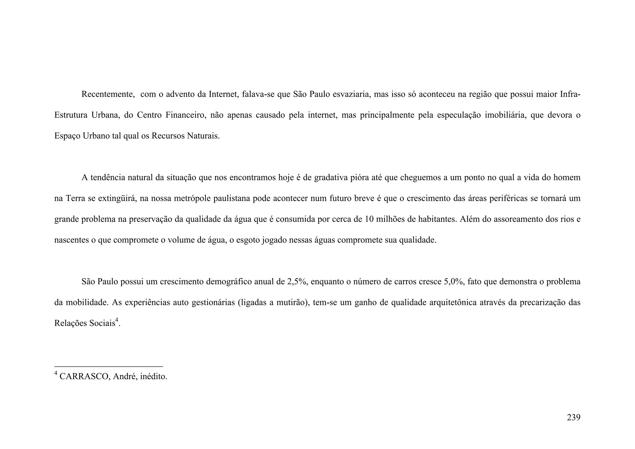239
Recentemente, com o advento da Internet, falava-se que São Paulo esvaziaria, mas isso só aconteceu na região que possui maior Infra-
Estrutura Urbana, do Centro Financeiro, não apenas causado pela internet, mas principalmente pela especulação imobiliária, que devora o
Espaço Urbano tal qual os Recursos Naturais.
A tendência natural da situação que nos encontramos hoje é de gradativa pióra até que cheguemos a um ponto no qual a vida do homem
na Terra se extingüirá, na nossa metrópole paulistana pode acontecer num futuro breve é que o crescimento das áreas periféricas se tornará um
grande problema na preservação da qualidade da água que é consumida por cerca de 10 milhões de habitantes. Além do assoreamento dos rios e
nascentes o que compromete o volume de água, o esgoto jogado nessas águas compromete sua qualidade.
São Paulo possui um crescimento demográfico anual de 2,5%, enquanto o número de carros cresce 5,0%, fato que demonstra o problema
da mobilidade. As experiências auto gestionárias (ligadas a mutirão), tem-se um ganho de qualidade arquitetônica através da precarização das
Relações Sociais4
.
4
CARRASCO, André, inédito.
 