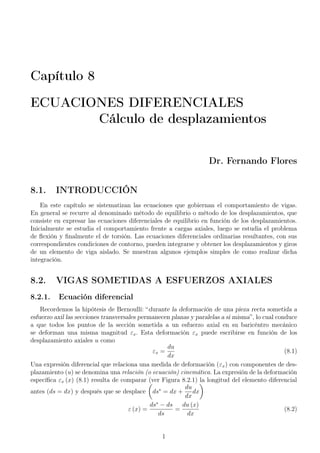 Capítulo 8 
ECUACIONES DIFERENCIALES 
Cálculo de desplazamientos 
Dr. Fernando Flores 
8.1. INTRODUCCIÓN 
En este capítulo se sistematizan las ecuaciones que gobiernan el comportamiento de vigas. 
En general se recurre al denominado método de equilibrio o método de los desplazamientos, que 
consiste en expresar las ecuaciones diferenciales de equilibrio en función de los desplazamientos. 
Inicialmente se estudia el comportamiento frente a cargas axiales, luego se estudia el problema 
de flexión y finalmente el de torsión. Las ecuaciones diferenciales ordinarias resultantes, con sus 
correspondientes condiciones de contorno, pueden integrarse y obtener los desplazamientos y giros 
de un elemento de viga aislado. Se muestran algunos ejemplos simples de como realizar dicha 
integración. 
8.2. VIGAS SOMETIDAS A ESFUERZOS AXIALES 
8.2.1. Ecuación diferencial 
Recordemos la hipótesis de Bernoullí: “durante la deformación de una pieza recta sometida a 
esfuerzo axil las secciones transversales permanecen planas y paralelas a si misma”, lo cual conduce 
a que todos los puntos de la sección sometida a un esfuerzo axial en su baricéntro mecánico 
se deforman una misma magnitud "x. Esta deformación "x puede escribirse en función de los 
desplazamiento axiales u como 
"x = 
du 
dx 
(8.1) 
Una expresión diferencial que relaciona una medida de deformación ("x) con componentes de des-plazamiento 
(u) se denomina una relación (o ecuación) cinemática. La expresión de la deformación 
específica "x (x) (8.1) resulta de comparar  
(ver Figura 8.2.1) la longitud del elemento diferencial 
antes (ds = dx) y después que se desplace 
ds = dx + 
du 
dx 
dx 
 
 (x) = 
ds  ds 
ds 
= 
du (x) 
dx 
(8.2) 
1 
 
