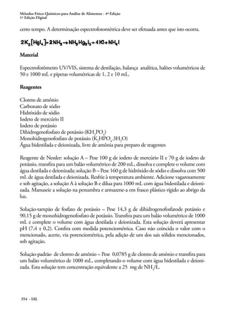 Métodos Físico-Químicos para Análise de Alimentos - 4ª Edição
1ª Edição Digital
354 - IAL
certo tempo. A determinação espectrofotométrica deve ser efetuada antes que isto ocorra.
Material
Espectrofotômetro UV/VIS, sistema de destilação, balança analítica, balões volumétricos de
50 e 1000 mL e pipetas volumétricas de 1, 2 e 10 mL.
Reagentes
Cloreto de amônio
Carbonato de sódio
Hidróxido de sódio
Iodeto de mercúrio II
Iodeto de potássio
Dihidrogenofosfato de potássio (KH2
PO4
)
Monohidrogenofosfato de potássio (K2
HPO4
.3H2
O)
Água bidestilada e deionizada, livre de amônia para preparo de reagentes
Reagente de Nessler: solução A – Pese 100 g de iodeto de mercúrio II e 70 g de iodeto de
potássio, transfira para um balão volumétrico de 200 mL, dissolva e complete o volume com
água destilada e deionizada; solução B – Pese 160 g de hidróxido de sódio e dissolva com 500
mL de água destilada e deionizada. Resfrie à temperatura ambiente. Adicione vagarosamente
e sob agitação, a solução A à solução B e dilua para 1000 mL com água bidestilada e deioni-
zada. Manuseie a solução na penumbra e armazene-a em frasco plástico rígido ao abrigo da
luz.
Solução-tampão de fosfato de potássio – Pese 14,3 g de dihidrogenofosfatode potássio e
90,15 g de monohidrogenofosfato de potássio.Transfira para um balão volumétrico de 1000
mL e complete o volume com água destilada e deionizada. Esta solução deverá apresentar
pH (7,4 ± 0,2). Confira com medida potenciométrica. Caso não coincida o valor com o
mencionado, acerte, via potenciométrica, pela adição de um dos sais sólidos mencionados,
sob agitação.
Solução-padrão de cloreto de amônio – Pese 0,0785 g de cloreto de amônio e transfira para
um balão volumétrico de 1000 mL, completando o volume com água bidestilada e deioni-
zada. Esta solução tem concentração equivalente a 25 mg de NH3
/L.
 