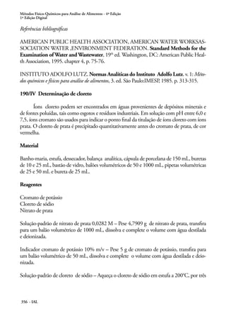 Métodos Físico-Químicos para Análise de Alimentos - 4ª Edição
1ª Edição Digital
356 - IAL
Referências bibliográficas
AMERICAN PUBLIC HEALTH ASSOCIATION, AMERICAN WATER WORKSAS-
SOCIATION WATER ,ENVIRONMENT FEDERATION. Standard Methods for the
Examination of Water and Wastewater, 19th
ed. Washington, DC: American Public Heal-
th Association, 1995. chapter 4, p. 75-76.
INSTITUTO ADOLFO LUTZ. Normas Analíticas do Instituto Adolfo Lutz. v. 1: Méto-
dos químicos e físicos para análise de alimentos, 3. ed. São Paulo:IMESP, 1985. p. 313-315.
190/IV Determinação de cloreto
Íons cloreto podem ser encontrados em águas provenientes de depósitos minerais e
de fontes poluídas, tais como esgotos e resíduos industriais. Em solução com pH entre 6,0 e
7,5, íons cromato são usados para indicar o ponto final da titulação de íons cloreto com íons
prata. O cloreto de prata é precipitado quantitativamente antes do cromato de prata, de cor
vermelha.
Material
Banho-maria, estufa, dessecador, balança analítica, cápsula de porcelana de 150 mL, buretas
de 10 e 25 mL, bastão de vidro, balões volumétricos de 50 e 1000 mL, pipetas volumétricas
de 25 e 50 mL e bureta de 25 mL.
Reagentes
Cromato de potássio
Cloreto de sódio
Nitrato de prata
Solução-padrão de nitrato de prata 0,0282 M – Pese 4,7909 g de nitrato de prata, transfira
para um balão volumétrico de 1000 mL, dissolva e complete o volume com água destilada
e deionizada.
Indicador cromato de potássio 10% m/v – Pese 5 g de cromato de potássio, transfira para
um balão volumétrico de 50 mL, dissolva e complete o volume com água destilada e deio-
nizada.
Solução-padrão de cloreto de sódio – Aqueça o cloreto de sódio em estufa a 200°C, por três
 
