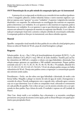 Métodos Físico-Químicos para Análise de Alimentos - 4ª Edição
1ª Edição Digital
358 - IAL
191/V Determinação da cor pelo método de comparação óptica por via instrumental
A presença de cor na água pode ser devida ao seu conteúdo de íons metálicos (geralmen-
te ferro e manganês), plâncton, resíduo industrial, húmus e outros materiais orgânicos e po-
derá ser expressa como “aparente” ou como “verdadeira”. A aparente é originária dos materiais
dissolvidos e em suspensão. Por sedimentação ou centrifugação dos materiais em suspensão,
pode-se determinar a cor verdadeira. Se a cor aparente é a dos materiais em suspensão, pode-se
determinar a cor verdadeira. Se a cor aparente é a que se quer determinar, proceda à análise da
amostra sem submetê-la à separação de materiais em suspensão (não filtrada). A cor é determi-
nada por comparação visual entre a amostra e soluções coloridas de concentrações conhecidas.
A comparação poderá ser feita por via instrumental, com discos coloridos especiais.
Material
Aparelho comparador visual munido de disco padrão de cor; tubos de cristal próprios para a
leitura ou tubos de Nessler de 50 mL, peças de cristal homogêneo e plunger.
Reagentes
Solução-padrão de cor – Pese 1,246 g de hexacloroplatinato de potássio (K2
PtCI6
), 1 g de
cloreto cobaltoso CoCI2
.6H2
O e meça 100 mL de ácido clorídrico. Transfira para um ba-
lão volumétrico de 1000 mL e complete o volume com água bidestilada e deionizada. Esta
solução-estoque apresenta cor equivalente a 500 unidades internacionais. Prepare padrões
contendo cores de 5, 10, 15, 20, 25, 30, 35, 40, 45, 50, 60, e 70 unidades, diluindo 0,5;
1,0; 1,5; 2,0; 2,5; 3,0; 3,5; 4,0; 4,5; 5,0; 6,0 e 7,0 mL da solução-padrão estoque em balões
volumétricos de 50 mL. Proteja estes padrões contra a evaporação e a contaminação quando
não estiverem sendo usados.
Procedimento – Encha um dos tubos com água bidestilada e deionizada, de modo a não
formar bolhas. Mergulhe o plunger no interior do tubo de água de modo a homogeneizar o
conteúdo da coluna. Proceda analogamente com o segundo tubo, utilizando agora a amostra
cuja cor se quer determinar. Leve os tubos ao comparador visual, colocando-os corretamente
em cada presilha do aparelho. Gire o disco até que a cor da amostra coincida com a cor apre-
sentada no disco padrão. Faça a leitura da escala. O resultado é expresso em uH (unidade de
Hazen).
Nota: Caso deseje medir a cor verdadeira, faça a decantação e, se necessário, centrifugue
previamente uma porção da amostra (como opção, pode-se efetuar filtração com papel quan-
titativo para precipitados finos).
 