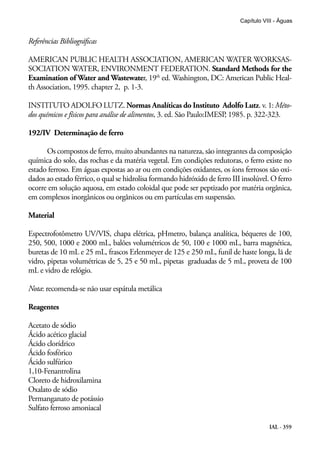 IAL - 359
Capítulo VIII - Águas
Referências Bibliográficas
AMERICAN PUBLIC HEALTH ASSOCIATION, AMERICAN WATER WORKSAS-
SOCIATION WATER, ENVIRONMENT FEDERATION. Standard Methods for the
Examination of Water and Wastewater, 19th
ed. Washington, DC: American Public Heal-
th Association, 1995. chapter 2, p. 1-3.
INSTITUTO ADOLFO LUTZ. Normas Analíticas do Instituto Adolfo Lutz. v. 1: Méto-
dos químicos e físicos para análise de alimentos, 3. ed. São Paulo:IMESP, 1985. p. 322-323.
192/IV Determinação de ferro
Os compostos de ferro, muito abundantes na natureza, são integrantes da composição
química do solo, das rochas e da matéria vegetal. Em condições redutoras, o ferro existe no
estado ferroso. Em águas expostas ao ar ou em condições oxidantes, os íons ferrosos são oxi-
dados ao estado férrico, o qual se hidrolisa formando hidróxido de ferro III insolúvel. O ferro
ocorre em solução aquosa, em estado coloidal que pode ser peptizado por matéria orgânica,
em complexos inorgânicos ou orgânicos ou em partículas em suspensão.
Material
Espectrofotômetro UV/VIS, chapa elétrica, pHmetro, balança analítica, béqueres de 100,
250, 500, 1000 e 2000 mL, balões volumétricos de 50, 100 e 1000 mL, barra magnética,
buretas de 10 mL e 25 mL, frascos Erlenmeyer de 125 e 250 mL, funil de haste longa, lã de
vidro, pipetas volumétricas de 5, 25 e 50 mL, pipetas graduadas de 5 mL, proveta de 100
mL e vidro de relógio.
Nota: recomenda-se não usar espátula metálica
Reagentes
Acetato de sódio
Ácido acético glacial
Ácido clorídrico
Ácido fosfórico
Ácido sulfúrico
1,10-Fenantrolina
Cloreto de hidroxilamina
Oxalato de sódio
Permanganato de potássio
Sulfato ferroso amoniacal
 