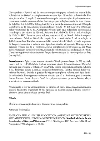 IAL - 361
Capítulo VIII - Águas
Curva-padrão – Pipete 1 mL da solução-estoque com pipeta volumétrica em um balão
volumétrico de 100 mL e complete o volume com água bidestilada e deionizada. Esta
solução contém 10 mg de Fe ou o confirmado pela padronização. Seguindo o mesmo
tratamento dado às amostras, abaixo descrito, prepare soluções-padrão de ferro conten-
do 0,1; 0,2; 0,4; 0,6; 0,8 e 1,0 mg/L de ferro, a partir da solução-estoque de 10 mg/L.
Com bureta de 10 mL, adicione quantidades de 0; 0,5; 1,0; 2,0; 3,0; 4,0 e 5,0 mL em
balão volumétrico de 50 mL. Complete o volume com água bidestilada e deionizada e
transfira para um béquer de 250 mL. Adicione 4 mL de HCl a 50% e 1 mL de solução
de NH2
OH.HCl. Ferva até que o volume se reduza a 15 ou 20 mL. Esfrie à tempera-
tura ambiente. Adicione 10 mL do tampão de acetato de sódio, 2 mL de solução de
1,10-fenantrolina. Transfira para outro balão volumétrico de 50 mL, lavando as paredes
do béquer e complete o volume com água bidestilada e deionizada. Homogeneíze e
deixe em repouso por 10 a 15 minutos, para o completo desenvolvimento da cor. Meça
a absorbância em espectrofotômetro, utilizando comprimento de onda igual a 510 nm.
Construa o gráfico de absorbância em função da concentração da solução-padrão de ferro
(em mg Fe/L).
Procedimento – Agite bem a amostra e transfira 50 mL para um béquer de 250 mL. Adi-
cione 4 mL de HCl 50% (v/v) e 1 mL de solução de cloreto de hidroxilamônio10% (m/v).
Ferva até que o volume se reduza a 15 ou 20 mL. Esfrie à temperatura ambiente. Adicione
5 mL de tampão acetato e 2 mL de solução de fenantrolina. Transfira para um balão volu-
métrico de 50 mL, lavando as paredes do béquer e complete o volume com água destila-
da e deionizada. Homogeneíze e deixe em repouso por 10 a 15 minutos, para o completo
desenvolvimento da cor. Acerte o “zero” do equipamento com a prova em branco. Meça a
absorbância da amostra analisada.
Nota: quando o teor de ferro na amostra for superior a 1 mg/L, dilua, cuidadosamente, uma
alíquota da amostra original até 50 mL e proceda de maneira análoga à descrita no proce-
dimento. Jamais dilua a solução colorida final.
Cálculo
Obtenha a concentração da amostra diretamente da curva-padrão.
Referências bibliográficas
AMERICAN PUBLIC HEALTH ASSOCIATION, AMERICAN WATER WORKSAS-
SOCIATION WATER, ENVIRONMENT FEDERATION. Standard Methods for the
Examination ofWater andWastewater,19th
ed.Washington,DC:AmericanPublicHealth
Association, 1995. chapter 3, p. 68-70.
 