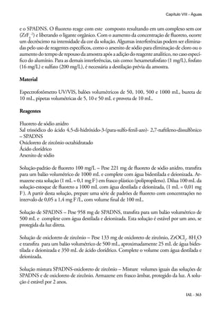 IAL - 363
Capítulo VIII - Águas
e o SPADNS. O fluoreto reage com este composto resultando em um complexo sem cor
(ZrF6
-2
) e liberando o ligante orgânico. Com o aumento da concentração de fluoreto, ocorre
um decréscimo na intensidade da cor da solução. Algumas interferências podem ser elimina-
das pelo uso de reagentes específicos, como o arsenito de sódio para eliminação de cloro ou o
aumento do tempo derepousodaamostraapósaadiçãodoreagenteanalítico,nocasoespecí-
fico do alumínio. Para as demais interferências, tais como: hexametafosfato (1 mg/L), fosfato
(16 mg/L) e sulfato (200 mg/L), é necessária a destilação prévia da amostra.
Material
Espectrofotômetro UV/VIS, balões volumétricos de 50, 100, 500 e 1000 mL, bureta de
10 mL, pipetas volumétricas de 5, 10 e 50 mL e proveta de 10 mL.
Reagentes
Fluoreto de sódio anidro
Sal trissódico do ácido 4,5-di-hidróxido-3-(para-sulfo-fenil-azo)- 2,7-naftileno-dissulfônico
– SPADNS
Oxicloreto de zircônio octahidratado
Ácido clorídrico
Arsenito de sódio
Solução-padrão de fluoreto 100 mg/L – Pese 221 mg de fluoreto de sódio anidro, transfira
para um balão volumétrico de 1000 mL e complete com água bidestilada e deionizada. Ar-
mazene esta solução (1 mL = 0,1 mg F-
) em frasco plástico (polipropileno). Dilua 100 mL da
solução-estoque de fluoreto a 1000 mL com água destilada e deionizada, (1 mL = 0,01 mg
F-
). A partir desta solução, prepare uma série de padrões de fluoreto com concentrações no
intervalo de 0,05 a 1,4 mg F-
/L, com volume final de 100 mL.
Solução de SPADNS – Pese 958 mg de SPADNS, transfira para um balão volumétrico de
500 mL e complete com água destilada e deionizada. Esta solução é estável por um ano, se
protegida da luz direta.
Solução de oxicloreto de zircônio – Pese 133 mg de oxicloreto de zircônio, ZrOCl2
. 8H2
O
e transfira para um balão volumétrico de 500 mL, aproximadamente 25 mL de água bides-
tilada e deionizada e 350 mL de ácido clorídrico. Complete o volume com água destilada e
deionizada.
Solução mistura SPADNS-oxicloreto de zircônio – Misture volumes iguais das soluções de
SPADNS e de oxicloreto de zircônio. Armazene em frasco âmbar, protegido da luz. A solu-
ção é estável por 2 anos.
 