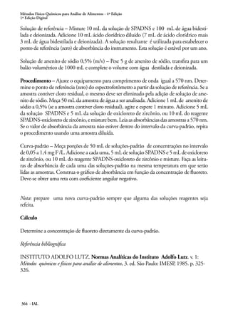 Métodos Físico-Químicos para Análise de Alimentos - 4ª Edição
1ª Edição Digital
364 - IAL
Solução de referência – Misture 10 mL da solução de SPADNS e 100 mL de água bidesti-
lada e deionizada. Adicione 10 mL ácido clorídrico diluído (7 mL de ácido clorídrico mais
3 mL de água bidestilada e deionizada). A solução resultante é utilizada para estabelecer o
ponto de referência (zero) de absorbância do instrumento. Esta solução é estável por um ano.
Solução de arsenito de sódio 0,5% (m/v) – Pese 5 g de arsenito de sódio, transfira para um
balão volumétrico de 1000 mL e complete o volume com água destilada e deionizada.
Procedimento – Ajuste o equipamento para comprimento de onda igual a 570 nm. Deter-
mine o ponto de referência (zero) do espectrofotômetro a partir da solução de referência. Se a
amostra contiver cloro residual, o mesmo deve ser eliminado pela adição de solução de arse-
nito de sódio. Meça 50 mL da amostra de água a ser analisada. Adicione 1 mL de arsenito de
sódio a 0,5% (se a amostra contiver cloro residual), agite e espere 1 minuto. Adicione 5 mL
da solução SPADNS e 5 mL da solução de oxicloreto de zircônio, ou 10 mL do reagente
SPADNS-oxicloreto de zircônio, e misture bem. Leia as absorbâncias das amostras a 570 nm.
Se o valor de absorbância da amostra não estiver dentro do intervalo da curva-padrão, repita
o procedimento usando uma amostra diluída.
Curva-padrão – Meça porções de 50 mL de soluções-padrão de concentrações no intervalo
de 0,05 a 1,4 mg F-
/L. Adicione a cada uma, 5 mL de solução SPADNS e 5 mL de oxicloreto
de zircônio, ou 10 mL do reagente SPADNS-oxicloreto de zircônio e misture. Faça as leitu-
ras de absorbância de cada uma das soluções-padrão na mesma temperatura em que serão
lidas as amostras. Construa o gráfico de absorbância em função da concentração de fluoreto.
Deve-se obter uma reta com coeficiente angular negativo.
Nota: prepare uma nova curva-padrão sempre que alguma das soluções reagentes seja
refeita.
Cálculo
Determine a concentração de fluoreto diretamente da curva-padrão.
Referência bibliográfica
INSTITUTO ADOLFO LUTZ. Normas Analíticas do Instituto Adolfo Lutz. v. 1:
Métodos químicos e físicos para análise de alimentos, 3. ed. São Paulo: IMESP, 1985. p. 325-
326.
 
