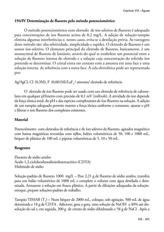IAL - 365
Capítulo VIII - Águas
194/IV Determinação de fluoreto pelo método potenciométrico
O método potenciométrico com eletrodo de íon seletivo de fluoreto é adequado
para concentrações de íon fluoreto acima de 0,2 mg/L. A adição de solução-tampão
elimina algumas interferências e, nestes casos, evita-se a destilação prévia. As vantagens
deste método são: alta seletividade, simplicidade e rapidez. O eletrodo de fluoreto é um
sensor íon-seletivo. O elemento principal do eletrodo de fluoreto, basicamente, é um
monocristal de fluoreto de lantânio, através do qual se estabelece um potencial entre a
solução de fluoreto interna do eletrodo e a solução cuja concentração do referido íon
pretende-se determinar. O cristal entra em contato com a amostra em uma face e uma
solução interna de referência com a outra face. A cela eletrolítica pode ser representada
por:
Ag/AgCl, Cl-
(0,3M), F-
(0,001M)/LaF3
/ amostra/ eletrodo de referência
O eletrodo de íon fluoreto pode ser usado com um eletrodo de referência de calome-
lano em qualquer pHmetro com precisão de 0,1 mV (milivolt). A atividade do íon depende
da força iônica total, do pH e das espécies complexantes de íon fluoreto na solução. A adição
de um tampão adequado permite manter a força iônica uniforme e constante, ajustar o pH
e liberar o íon fluoreto dos complexos existentes.
Material
Potenciômetro com eletrodos de referência e de íon seletivo de fluoreto, agitador magnético
com barras magnéticas revestidas com teflon, balões volumétricos de 50, 100 e 1000 mL,
béquer de plástico de 100 mL e pipetas volumétricas de 5, 10 e 50 mL.
Reagentes
Fluoreto de sódio anidro
Ácido 1,2-ciclohexilenodinitrilotetracético (CDTA)
Hidróxido de sódio
Solução-padrão de fluoreto 1000 mg/L – Pese 2,21 g de fluoreto de sódio anidro, transfira
para um balão volumétrico de 1000 mL e complete o volume com água destilada e deio-
nizada. Armazene a solução em frasco plástico. A partir de diluições adequadas da solução-
estoque, prepare soluções-padrão de trabalho.
Tampão TISSAB (T3
) – Num béquer de 2000 mL, coloque, sob agitação, 500 mL de água
deionizada e 18 g de CDTA . Adicione, gota a gota, uma solução de NaOH a 40% até dis-
solução do sal e, em seguida, 300 g de citrato de sódio dihidratado e 58 g de NaCl . Após a
 