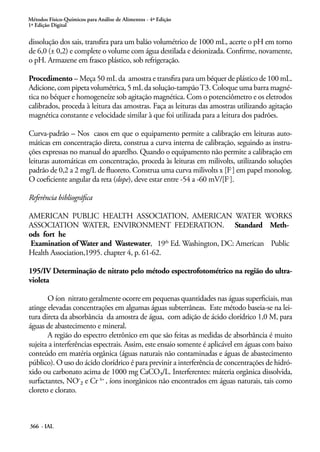 Métodos Físico-Químicos para Análise de Alimentos - 4ª Edição
1ª Edição Digital
366 - IAL
dissolução dos sais, transfira para um balão volumétrico de 1000 mL, acerte o pH em torno
de 6,0 (± 0,2) e complete o volume com água destilada e deionizada. Confirme, novamente,
o pH. Armazene em frasco plástico, sob refrigeração.
Procedimento – Meça 50 mL da amostra e transfira para um béquer de plástico de 100 mL.
Adicione, com pipeta volumétrica, 5 mL da solução-tampãoT3. Coloque uma barra magné-
tica no béquer e homogeneíze sob agitação magnética. Com o potenciômetro e os eletrodos
calibrados, proceda à leitura das amostras. Faça as leituras das amostras utilizando agitação
magnética constante e velocidade similar à que foi utilizada para a leitura dos padrões.
Curva-padrão – Nos casos em que o equipamento permite a calibração em leituras auto-
máticas em concentração direta, construa a curva interna de calibração, seguindo as instru-
ções expressas no manual do aparelho. Quando o equipamento não permite a calibração em
leituras automáticas em concentração, proceda às leituras em milivolts, utilizando soluções
padrão de 0,2 a 2 mg/L de fluoreto. Construa uma curva milivolts x [F-
] em papel monolog.
O coeficiente angular da reta (slope), deve estar entre -54 a -60 mV/[F-
].
Referência bibliográfica
AMERICAN PUBLIC HEALTH ASSOCIATION, AMERICAN WATER WORKS
ASSOCIATION WATER, ENVIRONMENT FEDERATION. Standard Meth-
ods fort he
Examination of Water and Wastewater, 19th
Ed. Washington, DC: American Public
Health Association,1995. chapter 4, p. 61-62.
195/IV Determinação de nitrato pelo método espectrofotométrico na região do ultra-
violeta
O íon nitrato geralmente ocorre em pequenas quantidades nas águas superficiais, mas
atinge elevadas concentrações em algumas águas subterrâneas. Este método baseia-se na lei-
tura direta da absorbância da amostra de água, com adição de ácido clorídrico 1,0 M, para
águas de abastecimento e mineral.
A região do espectro eletrônico em que são feitas as medidas de absorbância é muito
sujeita a interferências espectrais. Assim, este ensaio somente é aplicável em águas com baixo
conteúdo em matéria orgânica (águas naturais não contaminadas e águas de abastecimento
público). O uso do ácido clorídrico é para previnir a interferência de concentrações de hidró-
xido ou carbonato acima de 1000 mg CaCO3/L. Interferentes: máteria orgânica dissolvida,
surfactantes, NO-2 e Cr 6+
, íons inorgânicos não encontrados em águas naturais, tais como
cloreto e clorato.
 