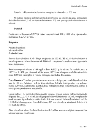 IAL - 367
Capítulo VIII - Águas
Método I - Determinação de nitrato na região do ultravioleta a 205 nm
O método baseia-se na leitura direta da absorbância da amostra de água, com adição
de ácido clorídrico 1,0 M, em espectrofotômetro a 205 nm, para águas de abastecimento e
mineral.
Material
Estufa, espectrofotômetro UV/VIS, balões volumétricos de 100 e 1000 mL e pipetas volu-
métricas de 1, 2, 4, 5 e 7 mL.
Reagentes
Nitrato de potássio
Nitrato de sódio
Ácido clorídrico
Solução ácido clorídrico 1 M – Meça, em proveta de 100 mL, 85 mL de ácido clorídrico e
transfira para um balão volumétrico de 1000 mL , completando o volume com água desti-
lada e deionizada.
Solução-estoque de nitrato a 100 mg/L – Pese 0,1631 g de nitrato de potássio, seco a
105°C ou 0,1371 g de nitrato de sódio, seco a 105°C, transfira para um balão volumétri-
co de 1000 mL e complete o volume com água destilada e deionizada.
Procedimento –Transfira quantitativamente a amostra de água para um balão volumétrico
seco de 100 mL. Adicione 1 mL de ácido clorídrico 1,0 M e homogeneíze. Leia a absor-
bância a 205 nm. Determine a quantidade de nitrogênio nítrico correspondente, usando a
curva-padrão previamente estabelecida.
Curva-padrão – A partir da solução-padrão estoque, prepare a curva-padrão transferindo
alíquotas de 1, 2, 3, 4, 5, e 7 mL da solução para balão volumétrico de 100 mL, completando
o volume com água destilada e deionizada. Adicione em cada balão volumétrico 1 mL de
HCl 1,0 M e homogeneíze. Proceda à leitura a 205 nm, obtendo-se soluções de 1, 2, 3, 4, 5
e 7 mg/L de nitrato.
Nota: obtendo-se leitura de absorbância acima de 1, dilua a amostra original como descrito
acima e faça uma nova leitura.
 