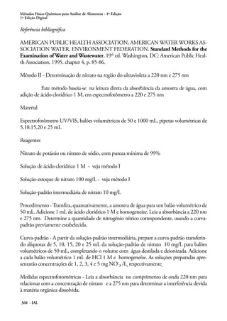 Métodos Físico-Químicos para Análise de Alimentos - 4ª Edição
1ª Edição Digital
368 - IAL
Referência bibliográfica
AMERICAN PUBLIC HEALTH ASSOCIATION, AMERICAN WATER WORKS AS-
SOCIATION WATER, ENVIRONMENT FEDERATION. Standard Methods for the
Examination of Water and Wastewater, 19th
ed. Washington, DC: American Public Heal-
th Association, 1995. chapter 4, p. 85-86.
Método II - Determinação de nitrato na região do ultravioleta a 220 nm e 275 nm
Este método baseia-se na leitura direta da absorbância da amostra de água, com
adição de ácido clorídrico 1 M, em espectrofotômetro a 220 e 275 nm
Material
Espectrofotômetro UV/VIS, balões volumétricos de 50 e 1000 mL, pipetas volumétricas de
5,10,15,20 e 25 mL
Reagentes
Nitrato de potássio ou nitrato de sódio, com pureza mínima de 99%
Solução de ácido clorídrico 1 M - veja método I
Solução-estoque de nitrato 100 mg/L - veja método I
Solução-padrão intermediária de nitrato 10 mg/L
Procedimento -Transfira, quantativamente, a amostra de água para um balão volumétrico de
50 mL. Adicione 1 mL de ácido clorídrico 1 M e homogeneíze. Leia a absorbância a 220 nm
e 275 nm. Determine a quantidade de nitrogênio nítrico correspondente, usando a curva-
padrão previamente estabelecida.
Curva-padrão - A partir da solução-padrão intermediária, prepare a curva-padrão transferin-
do alíquotas de 5, 10, 15, 20 e 25 mL da solução-padrão de nitrato 10 mg/L para balões
volumétricos de 50 mL, completando o volume com água destilada e deionizada. Adicione
a cada balão volumétrico 1 mL de HCl 1 M e homogeneíze. As soluções preparadas apre-
sentarão concentrações de 1, 2, 3, 4 e 5 mg NO-3 /L, respectivamente,
Medidas espectrofotométricas - Leia a absorbância no comprimento de onda 220 nm para
relacionar com a concentração de nitrato e a 275 nm para determinar a interferência devida
à matéria orgânica dissolvida.
 