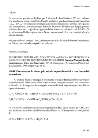 IAL - 369
Capítulo VIII - Águas
Cálculo
Para amostras e padrões, multiplique por 2 a leitura de absorbância em 275 nm e subtraia
pela absorbância obtida em 220 nm. Usando também as absorbâncias corrigidas (Acorrigida
= A220 - 2xA275), obtenha as concentrações das amostras diretamente a partir da curva-padrão
(A x concentração). Se a concentração de nitrato da amostra for maior que 5 mg/L, proceda
a diluição da amostra original com água destilada e deionizada, adicione 1 mL de HCl a 50
mL da amostra diluída e repita a leitura. Neste caso, o resultado deverá ser multiplicado pelo
fator da diluição.
Nota: se o valor da correção ( 2xA275) for maior que 10% do valor da leitura da absorbância
em 220 nm, este método não poderá ser utilizado.
Referência bibliográfica
AMERICAN PUBLIC HEALTH ASSOCIATION, AMERICAN WATER WORKS AS-
SOCIATION WATER, ENVIRONMENT FEDERATION. Standard Methods for the
Examination of Water and Wastewater, 19th
ed. Washington, DC: American Public Heal-
th Association, 1995. chapter 4, p. 85-86.
196/IV Determinação de nitrato pelo método espectrofotométrico com desenvolvi-
mento de cor
O método baseia-se na reação de íons nitrato com ácido fenol dissulfônico e posterior
alcalinização com hidróxido de sódio, obtendo-se um composto amarelo. Este composto é
o sal sódico do ácido pícrico formado pela nitração do fenol, cuja coloração é medida em
espectrofotômetro.
C6
H3
(OH)(SO3
H)2
+ 3 HNO3
↔ C6
H2
(OH)(NO2
)3
+ 2 H2
SO4
+ H2
O
C6
H2
(OH)(NO2
)3
+ NaOH ↔ C6
H2
(NO2
)3
ONa + H2
O
Os íons cloreto interferem no processo porque formam HCl com o excesso de H2
SO4
con-
tido na mistura ácido fenol dissulfônico/ácido sulfúrico e o HCl reage com o HNO3
forma-
do:
6 HCl + 2HNO3
↔ 2 NO + 4 H2
O + 3 Cl2
 