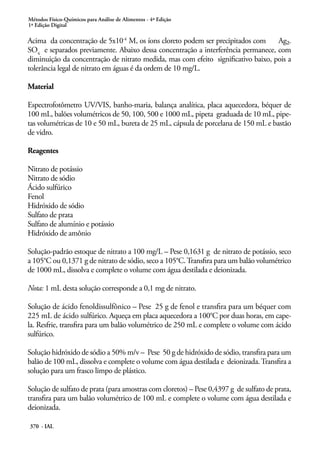 Métodos Físico-Químicos para Análise de Alimentos - 4ª Edição
1ª Edição Digital
370 - IAL
Acima da concentração de 5x10-4
M, os íons cloreto podem ser precipitados com Ag2
SO4
e separados previamente. Abaixo dessa concentração a interferência permanece, com
diminuição da concentração de nitrato medida, mas com efeito significativo baixo, pois a
tolerância legal de nitrato em águas é da ordem de 10 mg/L.
Material
Espectrofotômetro UV/VIS, banho-maria, balança analítica, placa aquecedora, béquer de
100 mL, balões volumétricos de 50, 100, 500 e 1000 mL, pipeta graduada de 10 mL, pipe-
tas volumétricas de 10 e 50 mL, bureta de 25 mL, cápsula de porcelana de 150 mL e bastão
de vidro.
Reagentes
Nitrato de potássio
Nitrato de sódio
Ácido sulfúrico
Fenol
Hidróxido de sódio
Sulfato de prata
Sulfato de alumínio e potássio
Hidróxido de amônio
Solução-padrão estoque de nitrato a 100 mg/L – Pese 0,1631 g de nitrato de potássio, seco
a 105°C ou 0,1371 g de nitrato de sódio, seco a 105°C.Transfira para um balão volumétrico
de 1000 mL, dissolva e complete o volume com água destilada e deionizada.
Nota: 1 mL desta solução corresponde a 0,1 mg de nitrato.
Solução de ácido fenoldissulfônico – Pese 25 g de fenol e transfira para um béquer com
225 mL de ácido sulfúrico. Aqueça em placa aquecedora a 100°C por duas horas, em cape-
la. Resfrie, transfira para um balão volumétrico de 250 mL e complete o volume com ácido
sulfúrico.
Solução hidróxido de sódio a 50% m/v – Pese 50 g de hidróxido de sódio, transfira para um
balão de 100 mL, dissolva e complete o volume com água destilada e deionizada.Transfira a
solução para um frasco limpo de plástico.
Solução de sulfato de prata (para amostras com cloretos) – Pese 0,4397 g de sulfato de prata,
transfira para um balão volumétrico de 100 mL e complete o volume com água destilada e
deionizada.
 