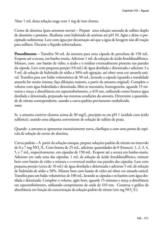 IAL - 371
Capítulo VIII - Águas
Nota: 1 mL desta solução reage com 1 mg de íons cloreto.
Creme de alumina (para amostras turvas) – Prepare uma solução saturada de sulfato duplo
de alumínio e potássio. Alcalinize com hidróxido de amônio até pH 10. Agite e deixe o pre-
cipitado sedimentar. Lave com água por decantação até que a água de lavagem não dê reação
para sulfatos. Decante o líquido sobrenadante.
Procedimento – Transfira 50 mL da amostra para uma cápsula de porcelana de 150 mL.
Evapore até a secura, em banho-maria. Adicione 1 mL da solução de ácido fenoldissulfônico.
Misture, com um bastão de vidro, o ácido e o resíduo eventualmente presente nas paredes
da cápsula. Lave com pequena porção (10 mL) de água destilada e deionizada e adicione 3 a
5 mL de solução de hidróxido de sódio a 50% sob agitação, até obter uma cor amarela está-
vel. Transfira para um balão volumétrico de 50 mL, lavando a cápsula (quando a tonalidade
amarela for muito intensa, faça diluições maiores, a partir da amostra original). Complete o
volume com água bidestilada e deionizada, filtre se necessário, homogeneíze, aguarde 15 mi-
nutos e meça a absorbância em espectrofotômetro, a 410 nm, utilizando como branco água
destilada e deionizada, preparado nas mesmas condições da amostra. Determine a quantida-
de de nitrato correspondente, usando a curva-padrão previamente estabelecida.
notas
Se a amostra contiver cloretos acima de 30 mg/L, precipite-os em pH 1 (acidule com ácido
sulfúrico), usando uma alíquota conveniente de solução de sulfato de prata.
Quando a amostra se apresentar excessivamente turva, clarifique-a com uma ponta de espá-
tula de solução de creme de alumina.
Curva-padrão – A partir da solução-estoque, prepare soluções-padrão de nitrato no intervalo
de 0 a 7 mg NO3
-
/L. Com bureta de 25 mL, adicione quantidades de 0 (branco), 1, 2, 3, 4,
5, e 7 mL, respectivamente, em cápsulas de 150 mL. Evapore até a secura em banho-maria.
Adicione em cada uma das cápsulas, 1 mL da solução de ácido fenoldissulfônico, misture
bem com bastão de vidro a mistura e o eventual resíduo nas paredes das cápsulas. Lave com
pequena porção (cerca de 10 mL) de água destilada e deionizada e adicione 5 mL de solução
de hidróxido de sódio a 50%. Misture bem com bastão de vidro até obter cor amarela estável.
Transfira para um balão volumétrico de 100 mL, lavando as cápsulas e os bastões com água des-
tilada e deionizada. Complete o volume, agite bem, aguarde 15 minutos e meça a absorbância
em espectrofotômetro, utilizando comprimento de onda de 410 nm. Construa o gráfico de
absorbância em função da concentração da solução-padrão de nitrato (em mg NO3
-
/L).
 