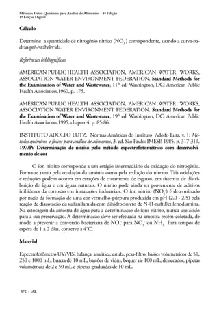 Métodos Físico-Químicos para Análise de Alimentos - 4ª Edição
1ª Edição Digital
372 - IAL
Cálculo
Determine a quantidade de nitrogênio nítrico (NO3
-
) correspondente, usando a curva-pa-
drão pré-estabelecida.
Referências bibliográficas
AMERICAN PUBLIC HEALTH ASSOCIATION, AMERICAN WATER WORKS,
ASSOCIATION WATER ENVIRONMENT FEDERATION. Standard Methods for
the Examination of Water and Wastewater, 11th
ed. Washington, DC: American Public
Health Association,1960, p. 175.
AMERICAN PUBLIC HEALTH ASSOCIATION, AMERICAN WATER WORKS,
ASSOCIATION WATER ENVIRONMENT FEDERATION. Standard Methods for
the Examination of Water and Wastewater, 19th
ed. Washington, DC: American Public
Health Association,1995. chapter 4, p. 85-86.
INSTITUTO ADOLFO LUTZ. Normas Analíticas do Instituto Adolfo Lutz. v. 1: Mé-
todos químicos e físicos para análise de alimentos, 3. ed. São Paulo: IMESP, 1985. p. 317-319.
197/IV Determinação de nitrito pelo método espectrofotométrico com desenvolvi-
mento de cor
O íon nitrito corresponde a um estágio intermediário de oxidação do nitrogênio.
Forma-se tanto pela oxidação da amônia como pela redução do nitrato. Tais oxidações
e reduções podem ocorrer em estações de tratamento de esgotos, em sistemas de distri-
buição de água e em águas naturais. O nitrito pode ainda ser proveniente de aditivos
inibidores da corrosão em instalações industriais. O íon nitrito (NO2
-
) é determinado
por meio da formação de uma cor vermelho-púrpura produzida em pH (2,0 - 2,5) pela
reação de diazotação da sulfanilamida com dihidrocloreto de N-(1-naftil)etilenodiamina.
Na estocagem da amostra de água para a determinação de íons nitrito, nunca use ácido
para a sua preservação. A determinação deve ser efetuada na amostra recém-coletada, de
modo a prevenir a conversão bacteriana de NO2
-
para NO3
-
ou NH3.
Para tempos de
espera de 1 a 2 dias, conserve a 4°C.
Material
Espectrofotômetro UV/VIS, balança analítica, estufa, pesa-filtro, balões volumétricos de 50,
250 e 1000 mL, bureta de 10 mL, bastões de vidro, béquer de 100 mL, dessecador, pipetas
volumétricas de 2 e 50 mL e pipetas graduadas de 10 mL.
 