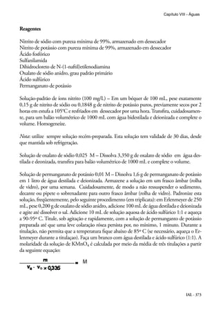 IAL - 373
Capítulo VIII - Águas
Reagentes
Nitrito de sódio com pureza mínima de 99%, armazenado em dessecador
Nitrito de potássio com pureza mínima de 99%, armazenado em dessecador
Ácido fosfórico
Sulfanilamida
Dihidrocloreto de N-(1-naftil)etilenodiamina
Oxalato de sódio anidro, grau padrão primário
Ácido sulfúrico
Permanganato de potássio
Solução-padrão de íons nitrito (100 mg/L) – Em um béquer de 100 mL, pese exatamente
0,15 g de nitrito de sódio ou 0,1848 g de nitrito de potássio puros, previamente secos por 2
horas em estufa a 105°C e resfriados em dessecador por uma hora.Transfira, cuidadosamen-
te, para um balão volumétrico de 1000 mL com água bidestilada e deionizada e complete o
volume. Homogeneíze.
Nota: utilize sempre solução recém-preparada. Esta solução tem validade de 30 dias, desde
que mantida sob refrigeração.
Solução de oxalato de sódio 0,025 M – Dissolva 3,350 g de oxalato de sódio em água des-
tilada e deonizada, transfira para balão volumétrico de 1000 mL e complete o volume.
Solução de permanganato de potássio 0,01 M – Dissolva 1,6 g de permanganato de potássio
em 1 litro de água destilada e deionizada. Armazene a solução em um frasco âmbar (rolha
de vidro), por uma semana. Cuidadosamente, de modo a não ressuspender o sedimento,
decante ou pipete o sobrenadante para outro frasco âmbar (rolha de vidro). Padronize esta
solução, freqüentemente, pelo seguinte procedimento (em triplicata): em Erlenmeyer de 250
mL, pese 0,200 g de oxalato de sódio anidro, adicione 100 mL de água destilada e deionizada
e agite até dissolver o sal. Adicione 10 mL de solução aquosa de ácido sulfúrico 1:1 e aqueça
a 90-95º C. Titule, sob agitação e rapidamente, com a solução de permanganto de potássio
preparada até que uma leve colaração rósea persista por, no mínimo, 1 minuto. Durante a
titulação, não permita que a temperatura fique abaixo de 85º C (se necessário, aqueça o Er-
lenmeyer durante a titulaçao). Faça um branco com água destilada e ácido sulfúrico (1:1). A
molaridade da solução de KMnO4 é calculada por meio da média de três titulações a partir
da seguinte equação:
 