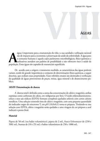 IAL - 347
VIII
Capítulo VIII - Águas
ÁGUAS
A
água é importante para a manutenção da vida e a sua sanidade e utilização racional
são de impacto para a economia e preservação da saúde da coletividade. A água para
o consumo humano é aquela cujos parâmetros microbiológicos, físico-químicos e
radioativos atendem aos padrões de potabilidade e não oferecem risco à saúde da
população. Essas águas são captadas de mananciais superficiais.
De acordo com a origem e tratamento recebido, as características das águas potáveis
variam, sendo de grande importância o conjunto de determinações físico-químicas, a seguir
descritas, que avaliam essas propriedades. Esses referidos ensaios são destinados à verificação
da qualidade de águas provenientes de poços, minas, água mineral e de abastecimento pú-
blico.
185/IV Determinação de dureza
A dureza total é definida como a soma das concentrações de cálcio e magnésio, ambas
expressas como carbonato de cálcio, em miligramas por litro. O ácido etilenodiaminotetra-
cético e seus sais sódicos (EDTA) formam complexos quelados solúveis com certos cátions
metálicos. Uma solução contendo íons de cálcio e magnésio, com uma pequena quantidade
do indicador negro de eriocromo T, em pH (10,0±0,1) torna-se púrpura. Titulando-se essa
solução com EDTA, cálcio e magnésio serão quelados e uma viragem de cor púrpura a azul
indicará o ponto final.
Material
Pipeta de 50 mL (ou balão volumétrico), pipeta de 2 mL, frasco Erlenmeyer de (250 e
500) mL, buretas de (10 e 25) mL e balões volumétricos de 250 e 1000 mL.
 