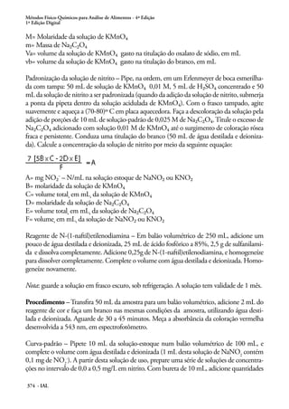 Métodos Físico-Químicos para Análise de Alimentos - 4ª Edição
1ª Edição Digital
374 - IAL
M= Molaridade da solução de KMnO4
m= Massa de Na2C2O4
Va= volume da solução de KMnO4 gasto na titulação do oxalato de sódio, em mL
vb= volume da solução de KMnO4 gasto na titulação do branco, em mL
Padronização da solução de nitrito – Pipe, na ordem, em um Erlenmeyer de boca esmerilha-
da com tampa: 50 mL de solução de KMnO4 0,01 M, 5 mL de H2SO4 concentrado e 50
mL da solução de nitrito a ser padronizada (quando da adição da solução de nitrito, submerja
a ponta da pipeta dentro da solução acidulada de KMnO4). Com o frasco tampado, agite
suavemente e aqueça a (70-80)º C em placa aquecedora. Faça a descoloração da solução pela
adição de porções de 10 mL de solução-padrão de 0,025 M de Na2C2O4.Titule o excesso de
Na2C2O4 adicionado com solução 0,01 M de KMnO4 até o surgimento de coloração rósea
fraca e persistente. Conduza uma titulação do branco (50 mL de água destilada e deioniza-
da). Calcule a concentração da solução de nitrito por meio da seguinte equação:
A= mg NO2- – N/mL na solução estoque de NaNO2 ou KNO2
B= molaridade da solução de KMnO4
C= volume total, em mL, da solução de KMnO4
D= molaridade da solução de Na2C2O4
E= volume total, em mL, da solução de Na2C2O4
F= volume, em mL, da solução de NaNO2 ou KNO2
Reagente de N-(1-naftil)etilenodiamina – Em balão volumétrico de 250 mL, adicione um
pouco de água destilada e deionizada, 25 mL de ácido fosfórico a 85%, 2,5 g de sulfanilami-
da e dissolva completamente. Adicione 0,25g de N-(1-naftil)etilenodiamina, e homogeneíze
para dissolver completamente. Complete o volume com água destilada e deionizada. Homo-
geneíze novamente.
Nota: guarde a solução em frasco escuro, sob refrigeração. A solução tem validade de 1 mês.
Procedimento –Transfira 50 mL da amostra para um balão volumétrico, adicione 2 mL do
reagente de cor e faça um branco nas mesmas condições da amostra, utilizando água desti-
lada e deionizada. Aguarde de 30 a 45 minutos. Meça a absorbância da coloração vermelha
desenvolvida a 543 nm, em espectrofotômetro.
Curva-padrão – Pipete 10 mL da solução-estoque num balão volumétrico de 100 mL, e
complete o volume com água destilada e deionizada (1 mL desta solução de NaNO2
contém
0,1 mg de NO2
-
). A partir desta solução de uso, prepare uma série de soluções de concentra-
ções no intervalo de 0,0 a 0,5 mg/L em nitrito. Com bureta de 10 mL, adicione quantidades
 