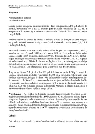 Métodos Físico-Químicos para Análise de Alimentos - 4ª Edição
1ª Edição Digital
376 - IAL
Reagentes
Permanganato de potássio
Hidróxido de sódio
Solução-padrão estoque de cloreto de amônio – Pese, com precisão, 3,141 g de cloreto de
amônio, previamente seco a 105°C. Transfira para um balão volumétrico de 1000 mL e
complete o volume com água bidestilada e deionizada. Cada mL desta solução contém
1 mg de NH3
.
Soluções-padrão de cloreto de amônio – Prepare, a partir de diluições de uma solução-
estoque de cloreto de amônio com água, uma série de soluções de concentrações 0,5; 1,0; 1,5
e 2,0 mg/L de NH3
.
Solução alcalina de permanganato de potássio – Pese 16 g de permanganato de potássio,
transfira para um béquer de 3000 mL, acrescente 1200 mL de água bidestilada e deio-
nizada (fervida por 10 minutos). Adicione 800 mL de solução de NaOH a 36%, clarifica-
da por decantação. Adicione água destilada e deionizada até completar 2500 mL. Aqueça
até reduzir o volume a 2000 mL. Guarde a solução em frasco plástico rígido e ao abrigo
da luz. Determine, numa prova em branco, o nitrogênio amoniacal correspondente a
50 mL da solução e use este resultado para as correções nas determinações.
Reagente de Nessler: Solução A – Pese 100 g de iodeto de mercúrio II, 70 g de iodeto de
potássio, transfira para um balão volumétrico de 200 mL e complete o volume com água
destilada e deionizada. Solução B – Pese 160 g de hidróxido de sódio, transfira para um ba-
lão volumétrico de 500 mL e complete o volume com água destilada e deionizada. Resfrie
à temperatura ambiente. Adicione vagarosamente e sob agitação, a solução A à solução B e
dilua para 1000 mL com água destilada e deionizada. Manuseie a solução na penumbra e
armazene em frasco plástico rígido ao abrigo da luz.
Procedimento – Ao resíduo da destilação resultante da determinação de amônia (ou ni-
trogênio amoniacal) conforme método 189/IV, adicione 50 mL da solução alcalina de per-
manganato de potássio. Adapte novamente o balão ao sistema refrigerante e destile. Receba
100 mL do destilado em um balão volumétrico.Transfira 50 mL para um balão volumétrico,
adicione 1 mL do reagente de Nessler, homogeneíze, meça a coloração amarela desenvolvida,
segundo procedimento descrito em 189/IV e determine a quantidade correspondente de
nitrogênio albuminóide.
Cálculo
Determine a concentração de nitrogênio albuminóide utilizando a curva-padrão pré-esta-
 